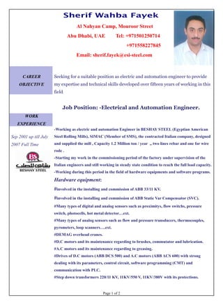 Sherif Wahba Fayek
Al Nahyan Camp, Mouroor Street
Abu Dhabi, UAE Tel: +971501250714
+971558227845
Email: sherif.fayek@esi-steel.com
CAREER
OBJECTIVE
Seeking for a suitable position as electric and automation engineer to provide
my expertise and technical skills developed over fifteen years of working in this
field.
Job Position: -Electrical and Automation Engineer.
WORK
EXPERIENCE
Sep 2001 up till July
2007 Full Time
-Working as electric and automation Engineer in BESHAY STEEL (Egyptian American
Steel Rolling Mills), SIMAC (Member of SMS), the contracted Italian company, designed
and supplied the mill , Capacity 1.2 Million ton / year ,, two lines rebar and one for wire
rode .
-Starting my work in the commissioning period of the factory under supervision of the
Italian engineers and still working in steady state condition to reach the full load capacity.
-Working during this period in the field of hardware equipments and software programs.
Hardware equipment:
#involved in the installing and commission of ABB 33/11 KV.
#involved in the installing and commission of ABB Static Var Compensator (SVC).
#Many types of digital and analog sensors such as proximitys, flow switchs, pressure
switch, photocells, hot metal detector…ext.
#Many types of analog sensors such as flow and pressure transducers, thermocouples,
pyrometers, loop scanners….ext.
#DEMAG overhead cranes.
#D.C motors and its maintenance regarding to brushes, commutator and lubrication.
#A.C motors and its maintenance regarding to greasing.
#Drives of D.C motors (ABB DCS 500) and A.C motors (ABB ACS 600) with strong
dealing with its parameters, control circuit, software programming (CMT) and
communication with PLC.
#Step down transformers 220/11 KV, 11KV/550 V, 11KV/380V with its protections.
Page 1 of 2
 