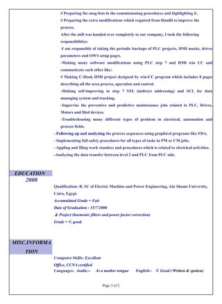 # Preparing the snag lists in the commissioning procedures and highlighting it.
# Preparing the extra modifications which required from Danilli to improve the
process.
After the mill was handed over completely to our company, I took the following
responsibilities:
-I am responsible of taking the periodic backups of PLC projects, HMI masks, drives
parameters and OWS setup pages.
-Making many software modifications using PLC step 7 and HMI win CC and
communicate each other like:
# Making C-Hook HMI project designed by win-CC program which includes 8 pages
describing all the area process, operation and control.
-Making self-improving in step 7 STL (indirect addressing) and SCL for data
managing system and tracking.
-Supervise the preventive and predictive maintenance jobs related to PLC, Drives,
Motors and filed devices.
-Troubleshooting many different types of problem in electrical, automation and
process fields.
- Following up and analyzing the process sequences using graphical programs like FDA.
- Implementing full safety procedures for all types of tasks in PM or CM jobs.
- Appling and filing work standers and procedures which is related to electrical activities.
-Analyzing the data transfer between level 2 and PLC from PLC side.
EDUCATION
2000
Qualification: B. SC of Electric Machine and Power Engineering, Ain Shams University,
Cairo, Egypt.
Accumulated Grade = Fair
Date of Graduation : 15/7/2000
& Project (harmonic filters and power factor correction)
Grade = V. good.
MISC.INFORMA
TION
Computer Skills: Excellent
Office, CCNA certified
Languages: Arabic:- As a mother tongue English:- V. Good ( Written & spoken)
Page 3 of 2
 