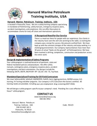 Harvard Marine Petroleum
Training Institute, USA
Harvard Marine Petroleum Training Institute, USA
is located in Floresville,Texas. We are a safety training company specializing
in mandated oil field training, safetymanuals, emergency response plans,
accident investigations,and compliance. We can offer these plans to
accommodate clients for land, off shore and international operations.
A RecognizedNeedfor Our Service
There is a need out there for people with our experience. Our clients in
the industry have seen the skill sets we bring to the table, so starting the
company was a recipe for success.We present a unified front. We have
kept up with the constant changes of the industry and enjoy working in a
challenging environment. Our company representatives have more than
30 years of actual “boots-on-the-ground” oil field experience. We have
been involved in drilling, completions, construction and production across
the entire world.
Design& Implementationof Safety Programs
Your safetyprogram is outlined based on all pertinent, state and
federal mandated policies and procedures. We offer safety
manuals, contingency plans, emergency response plans, accident
investigations,and basic orientations. Our designs include the
following 29CFR, 30CFR, 49CFR API- RP– 2D,14J- 14C- 75, Tap Root.
Mandated SpecializedTraining for Oil FieldContractors
We cover SafeLandUSA, SafeGulf, HAZWOPER, forklift, basic rigging practices, NORMsurveys,H2S
training, Fit Testing and other programs. Our company is ETC Core (train the trainer) certified. All
training needs are provided, including your pre-employment drug screening (DOT-DISA).
We will design a safety program specific to your company’s need. Providing for a cost-effective “in-
house” safety program.
Harvard Marine Petroleum
Training Institute, USA
558 US HWY 181 S
Floresville, TX 78114
harvardmarineusa@gmail.com.
Code: RG123
CONTACT US
www.harvardmarineusa.org
830-581-9952
 
