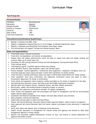 Curriculum Vitae
Ram Pratap Sah
Page 1 of 2
Personal Details:
Full Name : Ram Pratap Sah
Nationality : Nepalese
Passport Number : 07739669
Position in Company : Administrator
Hertel ID : 1392
Date of Birth : 1983
Total Work Experience : 9 years
Educational and professional Qualification:
 Bachelor in Science from BIEC, India.
 Diploma in Application Programming (D.A.P.) from College of Software Engineering, Nepal.
 Diploma in Hardware and Networking from Computer Point Nepal, Nepal.
 First Aid and Basic Life Support Training from Hamad Hospital, Qatar.
Roles and responsibilities:
 Transmittal control (internal & external);
 Track client correspondence and internal correspondence;
 Prepare daily and weekly administrative action list base on output from daily and weekly meeting and
continue follow up for action close out;
 Coordinate for HSE training (internal & client) and skill development training with Head Office;
 Track training record;
 Time keeping; payroll; Sccaffold register & Data base tracking.
 Verify Biometric Record, Daily manpower report and Tool Box report;
 Process employee vacation application, medical/sick leave application, resignation, emergency leave etc.
 Track RLIC gate pass expiry status and report to RLIC Pass Coordinator for timely renewal;
 Track third party training certification expiry and report to HR & Admin (Head Office) for timely renewal;
 Track equipment third party certification and calibration certification expiry and report to Asset /
Procurement department for timely re-certification;
 Track vehicle and equipment client inspection validity and follow-up for timely re-inspection on due date;
 Site administrative document control and filing as per Hertel QMS requirement procedure;
 Maintain daily work progress records, inspection records, and other related documents;
 Record daily, weekly and monthly Minutes of Meeting circulate to concerns;
 Coordinate with supervisors and material controller for logistic management;
 Track vehicle and equipment daily fuel consumption and report to management and HSE for Environmental
Aspect register update purpose;
 Coordinate with Material Controller/Store Keeper and track daily material uses and stock;
 Daily manpower tracking and reporting;
 Submit daily activity report to client and Head Office;
 Prepare Job Control Electronic Document based on Daily Supervisor Report, submit to client for approval;
 Input approved Job Control Document date into master register and prepare invoice documents; in approved
format;
 Verify work orders with planner prior to finalizing invoice document;
 Submit invoice documents to management for internal review and approval and forward to client after
management approval in timely manner;
 Receive and crosscheck supplier/subcontractor invoices (if any), and forward to concern department for
approval and further process.
 