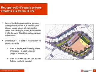 10La Línia 9 de Metro de Barcelona 10
Recuperació d’espais urbans
afectats als trams III i IV
 Amb motiu de la paralització de les obres
corresponents al tram III, s’han recuperat
alguns espais públics afectats per les
obres: Plaça Maragall, Sarrià, El Putxet i la
cruïlla del carrer Mandri amb el passeig de
la Bonanova
 Durant el 2014 i el 2015 es recuperaran els
espais pendents
 Tram III: la plaça de Sanllehy (obres
en licitació) i la plaça Lesseps
(projecte en redacció)
 Tram IV: el Parc de Can Zam a Santa
Coloma (projecte redactat)
 