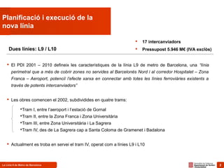 2La Línia 9 de Metro de Barcelona 2
Planificació i execució de la
nova línia
 El PDI 2001 – 2010 defineix les característiques de la línia L9 de metro de Barcelona, una “línia
perimetral que a més de cobrir zones no servides al Barcelonès Nord i al corredor Hospitalet – Zona
Franca – Aeroport, potenciï l’efecte xarxa en connectar amb totes les línies ferroviàries existents a
través de potents intercanviadors”
 Les obres comencen el 2002, subdividides en quatre trams:
Tram I, entre l’aeroport i l’estació de Gornal
Tram II, entre la Zona Franca i Zona Universitària
Tram III, entre Zona Universitària i La Sagrera
Tram IV, des de La Sagrera cap a Santa Coloma de Gramenet i Badalona
 Actualment es troba en servei el tram IV, operat com a línies L9 i L10
Dues línies: L9 / L10
 17 intercanviadors
 Pressupost 5.946 M€ (IVA exclòs)
 