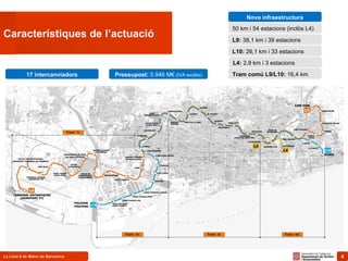 4La Línia 9 de Metro de Barcelona 4
Característiques de l’actuació
Nova infraestructura
50 km i 54 estacions (inclòs L4)
L9: 38,1 km i 39 estacions
L10: 26,1 km i 33 estacions
L4: 2,8 km i 3 estacions
Tram comú L9/L10: 16,4 km17 intercanviadors Pressupost: 5.946 M€ (IVA exclòs)
 