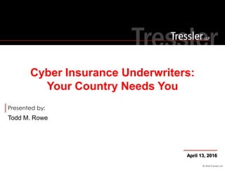 © 2014 Tressler LLP
Presented by:
Todd M. Rowe
Cyber Insurance Underwriters:
Your Country Needs You
April 13, 2016
 
