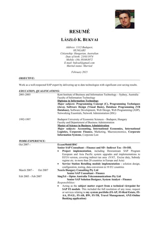 RESUMÉ
LÁSZLÓ K. BUKVAI
Address: 1112-Budapest,
HUNGARY
Citizenship: Hungarian, Australian
Date of birth: 23/03/1974
Mobile: (36) 303463072
E-mail: bukvail@gmail.com
Marital status: Married
February 2015
OBJECTIVE:
Work as a well-respected SAP expert by delivering up to date technologies with significant cost saving results.
EDUCATION, QUALIFICATIONS:
2001-2003 Kent Institute of Business and Information Technology – Sydney, Australia
Faculty of Information Technology
Diploma in Information Technology
Major subjects: Programming Concept (C), Programming Techniques
(Java), Software Design (Visual Basic), Database Programming (VB
Database), Software Development, Web Design, Web Programming (ASP),
Networking Essentials, Network Administration (SSL)
1992-1997 Budapest University of Economic Sciences – Budapest, Hungary
Faculty and Departement of Business Administration
Master of Science in Business Administration
Major subjects: Accounting, International Economics, International
Logistics, Corporate Finance, Marketing, Macroeconomics, Corporate
Information Systems, Corporate Law
WORK EXPERIENCE:
Oct 2007 - ExxonMobil BSC
Senior SAP Consultant – Finance and SD - Indirect Tax - IS-OIL
• Project implementation, including Downstream SAP Program
European and Asia Pacific system upgrades and implementations to
ECC6 version, covering indirect tax area (VAT, Excise duty, Subsidy
regime etc. in more than 20 countries in Europe and Asia)
• Service Station Retailing module implementation - solution design,
configuration, testing, data conversion in 10 EU countries
March 2007 - Oct 2007 Neoris Hungary Consulting Pty Ltd
Senior SAP Consultant - Finance
Feb 2005 – Feb 2007 SingTel – Optus Australia Telecommunications Pty Ltd
Senior SAP Solution Designer, System Analyst – Finance
Responsibilities:
• Acting as the subject matter expert from a technical viewpoint for
SAP FI module. This included the full resolution of any issue, request
or services relating to my system portfolio (FI-AP, FI-Real Estate, FI-
AA, FI-GL, FI-AR, BW, FI-TR, Travel Management, ANZ-Online
Banking application)
 