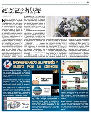 Domingo 13 de junio de 2021 • Año 17 • No. 881 • Alégrate 11
CELESTE DEL ÁNGEL
N
ació en Lisboa el 15 de
agosto de 1195, con el nombre
deFernandoMartimdeBulhões
e Taveira Azevedo, en el seno de una
familia de la aristocracia descendiente
del cruzado Godofredo de Bouillón.
Se educó en la escuela catedralicia
local. Contrariando los deseos de
su familia, Fernando ingresó en
la abadía agustina de San Vicente en
las afueras de Lisboa. Los monjes de
la orden de San Agustín, de la cual él
era miembro, eran famosos por su
dedicación a los estudios.
Tras obtener el permiso de sus
superiores religiosos, se trasladó a la
abadía de la Santa Cruz en Coímbra,
para continuar sus estudios. En
el verano de 1220 cambió de orden y
se hizo franciscano. En ese momento
adoptó el nombre de Antonio en
honor de San Antonio Abad, a
quien estaba dedicada la ermita
franciscana en la que él residía. Su
primercampodeacciónapostólicafue
la Romaña donde le tocó enfrentarse
al catarismo. Antonio enfermó
San Antonio de Padua
Memoria litúrgica 13 de junio
de hidropesía y, en 1231, fue de retiro
al bosque Camposampiero con otros
dos frailes para darse un respiro y
tomar nuevos aires. Allá Antonio vivió
en una celda construida por él mismo
bajo la ramas de un nogal. Murió el 13
de junio de 1231 en el convento de
las Clarisas Pobres en Arcella en el
camino de regreso a Padua a la edad
de 36 años.
San Antonio de Padua es la persona
más rápidamente canonizada por la
Iglesiacatólica:352díasdespuésdesu
fallecimiento, el 30 de mayo de 1232.
Es especialmente invocado por los
católicos en diversas ocasiones o
motivos debido a la cantidad enorme
de milagros que se le atribuyen por
intercesión suya.
Numerosos episodios
sobrenaturales le son atribuidos,
como la bilocación, ser entendido y
comprendido por los peces, cuando
las personas despreciaron sus
predicaciones o de cargar en
sus brazos al niño Jesús durante
una noche.
En 1263, la ciudad de Padua le
dedicó una basílica que conserva sus
restos. 30 años después de su muerte,
el sarcófago donde se encontraba
su cadáver fue abierto. Se cuenta
que aunque todo su cuerpo estaba ya
corrupto, la lengua no, lo que provocó
una nueva oleada de devoción y
admiración. Fue proclamado Doctor
de la Iglesia el 16 de enero de 1946.
En Portugal, Brasil y algunas partes
de América Latina es reconocido
como el santo de los matrimonios y
el día de su fiesta (el 13 de junio)
las muchachas solteras tienen la
costumbre de comprar una pequeña
imagen de San Antonio y colocarla al
revés, como castigo hasta que hayan
encontrado un buen marido. Esta
curiosa tradición ha sido retratada
muchas veces en la cultura popular,
aunque la Iglesia Católica la ha
calificado como “superstición”. Lo
que sí podemos pedirle con devoción,
es encontrar en nuestra pareja a
nuestro complemento, el compañero
en este viaje con el que concluiremos
el proyecto de vida llamado familia.
 