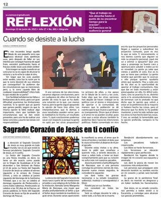 GONZALO HERRERA BARREDA
JOSÉ ANTONIO SERENA GONZÁLEZ
12
REFLEXIÓN
Domingo 13 de junio de 2021 • Año 17 • No. 881 • Alégrate
s.i.comsax@gmail.com
“Que el trabajo no
nos absorba hasta el
punto de no encontrar
tiempo para la
oración”.
SS Francisco en la
audiencia general
E
n mis recuerdos tengo aquella
fábula de una pequeña zorra que
busca alcanzar unas apetitosas
uvas, pero después de fallar en sus
intentosporconseguirhacersedeaquel
fruto, encontró justificación hacia el
fracaso vivido: ¡esas uvas están verdes!
Estaimagenserepitecuandoenun
concurso no se es capaz de alcanzar la
victoria y se le echa la culpa al otro.
Sin negar que las uvas puedan
estar verdes, ¿esa fue la razón por la
que la zorra desistió de sus intentos
por conseguirlas? Se pudieron dar
las circunstancias que se mencionan,
pero, y, la zorra ¿queda libre de
cualquier responsabilidad? ¿Hizo todo
lo que estaba de su parte?
Confacilidadseñalamoslasfaltaso
limitaciones de lo otros, pero con gran
dificultad asumimos las limitaciones
nuestras. Si la opción que yo quería
que ganara perdió, seguro es que la
misma opción le faltó realizar algo
importante, claro que también las
circunstancias que se dan están
presentes, pero uno ha de realizar una
tarea concreta y asumir las tareas con
responsabilidad.
Cuando se desiste a la lucha
A una semana de las elecciones,
sacamos algunas conclusiones, pero
en cualquiera de ellas no hemos de
perder de vista lo que se ha dado:
una votación en la que, con menos
fuerza,perolagentesiguióapoyando
la opción de hace tres años. Las
interpretaciones que le demos a
esos resultados pueden variar, pero
la realidad es la misma, un resultado
claro. Y, ¿qué conclusiones podemos
sacar con respecto a porque la gente
no optó por las otras propuestas?
La primera de ellas, y me apoyo
en la fábula de la zorra y las uvas,
hubo algo que las otras opciones
han dejado de hacer: trabajar en la
política con el ánimo e intenciones
de aportar a la comunidad, de
manera que la población se dé
cuenta que lo que mueve a participar
es transparente. Dicen que el dinero
y el amor no se pueden ocultar, pues
creo que a estas alturas también lo
podemos decir hacia las intenciones
políticas. Había comentado en otro
L
a devoción al Sagrado Corazón
de Jesús es muy grande en todo
el mundo, tan es así que existe la
famosa jaculatoria: Sagrado Corazón
de Jesús, en ti confío.
La fiesta del Sagrado Corazón
es una fiesta movible, es decir, no
tiene un día exacto como puede
ser la Virgen de Guadalupe el 12 de
diciembre o San Antonio de Padua
el 13 de junio. La fiesta del Sagrado
Corazón de Jesús se celebra al viernes
siguiente a la octava de Corpus
Christi, y ésta se celebra al jueves
siguiente del domingo de la Santísima
Trinidad, que a su vez se celebra al
domingo siguiente de Pentecostés y
como todos sabemos, Pentecostés se
celebra a las 50 días de la Pascua, en
pocas palabras, la fiesta del Sagrado
Corazón de Jesús se fija de acuerdo al
domingo de Pascua.
escrito que los proyectos personales
llegan a superar y subordinar los
proyectos comunes, pues es eso
lo que se nota. Y, sinceramente, si
nos damos cuenta que alguien ve
más su proyecto personal, ¿qué me
va a animar a apoyarlo? Que uno
vaya y proponga su buena cara y
apertura para saludar a todos ya no
es novedad. La gente ya sabe que
vienes a pedirle el voto. Eso es lo
que se tiene que cambiar. La gente
tendría que percibir que te acercas
a ella porque quieres ayudarla
antes que ayudarte. Hoy y cada uno
de los días es la oportunidad de
aportar al trabajo comunitario. Hay
que dar en todo momento y estar
preocupados en ello. Es difícil esto,
claro, sino se practica lo es, distinto
sería si lo acostumbráramos. Antes
de terminar; con lo anotado no que
dicho que la opción que volvió a
estar en la preferencia de la mayoría
si hubiera hecho las cosas, pero el
discurso que ha dicho lo ha podido
mantener, y este ha sido señalar que
los otros no han hecho bien las cosas.
Y eso, es verdad, lo lamentable que
la opción preferida, tampoco lo ha
hecho.
Sagrado Corazón de Jesús en ti confío
le manifestó su amor, el amor que le
tenía al hombre y también el dolor que
le causa el hombre al alejarse de él por
el pecado.
Durante estas visitas a su alma,
Jesús le pidió que enseñara a
quererlo más, a tenerle devoción, a
rezar y, sobre todo, a tener un buen
comportamiento para que su corazón
no sufra más con nuestros pecados.
JesúsleprometióaSantaMargarita
de Alacoque, que si una persona
comulga los primeros viernes de mes,
durante nueve meses seguidos, le
concederá lo siguiente:
Les daré todas las gracias
necesarias a su estado (casado(a),
soltero(a), viudo(a) o consagrado(a) a
Dios).
Pondré paz en sus familias.
Los consolaré en todas las
aflicciones.
Seré su refugio durante la vida y,
sobre todo, a la hora de la muerte.
Bendeciré abundantemente sus
empresas.
Los pecadores hallarán
misericordia.
Los tibios se harán fervorosos.
Los fervorosos se elevarán
rápidamente a gran perfección.
Bendeciré los lugares donde la
imagen de mi corazón sea expuesta y
venerada.
Les daré la gracia de mover los
corazones más endurecidos.
Las personas que propaguen esta
devoción tendrán su nombre escrito
en mi corazón y jamás será borrado
de él.
La gracia de la penitencia final:
es decir, no morirán en desgracia y
sin haber recibido los Sacramentos.
Que Jesús, en su amado corazón,
nos permita a todos asistir a la
Eucaristía, y comulgar para alcanzar
sus gracias prometidas.
LadevocióndelSagradoCorazónde
Jesús nace a partir de las revelaciones
privadas a una religiosa de la Orden de
la Visitación, llamada Santa Margarita
María de Alacoque, una mujer que
amaba profundamente al Señor y que
elSeñorJesústambiénlemanifestósu
gran amor. Durante varias apariciones
 