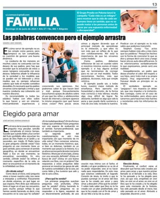 SANDRA LINDO SIMONÍN
JOSÉ ANTONIO SERENA GONZÁLEZ
13
FAMILIA
Domingo 13 de junio de 2021 • Año 17 • No. 881 • Alégrate
s.i.comsax@gmail.com
El Grupo Proelio en Polonia lanzó la
campaña “Cada vida es un milagro”
para mostrar que la vida de cada ser
humano tiene un sentido, que no se
puede matar a las personas antes de
nacer por una supuesta enfermedad
o discapacidad”.
E
l cómo servir de ejemplo no es
tan simple como parece, pero
tampoco es tan complicado,
es cuestión de generar una buena
dinámica.
La conducta de los menores en
muchos casos no concuerda con los
deseos de sus padres, pero hay que
recordar que la actuación de estos a
veces tampoco concuerda con esos
deseos. Debemos añadir la influencia
de la sociedad y los modelos que
se pueden ver en televisión y otros
medios que no siempre refuerzan
valores que todo el mundo considera
deseables.Esnecesarioquelospadres
sirvamos como ejemplo a imitar y que
nuestra conducta sea coherente con
nuestro discurso.
Es recomendable (a todas las
edades) hablar con ellos sobre
lo que hacen y ven en internet,
intercambiando experiencias y
Las palabras convencen pero el ejemplo arrastra
conociendo sus opiniones. Así,
podremos saber lo que hacen bien
y mal, porque frecuentemente
escuchamos quejas de adultos sobre
el uso que los niños y adolescentes
hacen de internet y siempre aparece
la misma pregunta ¿por qué hacen
estas cosas? Pero pocas veces
oímos a alguien diciendo que el
principal método de aprendizaje
es la imitación, y que ellos no
son más que un reflejo de lo que
ven cotidianamente. Ahí está la
importancia de que les sirvamos
como modelo.
Como padres, debemos
reflexionar de vez en cuando sobre
si nosotros mismos somos el mejor
ejemplo o si hay alguna actitud
que no terminamos de corregir
para no ser un mal modelo. Todos
necesitamos hechos, más que
palabras. Acciones, más que simple
retórica.
El ejemplo puede ser, a todas
luces, nuestro mejor método de
enseñanza. Pero ejercerlo con
honestidad y decisión, de la forma
más correcta o más idónea, resulta
algo muy difícil de lograr. No
obstante, también es algo que vale la
pena y que puede darle sustancia a
más de una vida, incluida la nuestra.
Predicar con el ejemplo es lo más
sabio que podemos transmitir.
Stephen Covey: “Tus actos
siempre hablan más alto y más claro
que tus palabras.” Porque los hechos
son la forma de concretar lo que se
dice y porque decir una cosa y luego
hacer otra es auto-descalificarnos. Si
no interiorizamos verdaderamente
lo que expresamos, jamás será una
realidad.
Innegablemente, un padre que
desea enseñar el valor del respeto a
sus hijos, pero trata mal a su propia
esposa, muy seguramente va a
fracasar desde un principio en su
intento.
El verdadero ejemplo es
“pegajoso”: nos muestra un deber
ser, que nos impulsa a la imitación.
Nos contagia, como en el caso de
las enfermedades, pero ahora para
sanarnos; para hacernos más fuertes
y resistentes ante los infortunios de
la vida.
E
neliniciodelacreaciónexisteuna
pregunta muy peculiar, sencilla
y complicada al mismo tiempo.
Sucede que cuando Adán y Eva comen
del fruto prohibido ellos escuchan los
pasos de Dios Padre en el Jardín y se
esconden, por miedo. El Padre lanza
la gran pregunta ¿Dónde estás? Esta
pregunta en ese momento tiene un
gran sentido, para comenzar el sentido
geográfica, en donde se encuentran
Adán y Eva en ese momento, se
encuentran escondidos. En otro
sentido, ¿Dónde estás? Se refiere al
momento específico de la vida, es
decir se encuentran en el momento de
la infidelidad con Dios.
¿En dónde estoy?
Como decía al inicio, está pregunta
viene a mover nuestra vida, nos viene
a interpelar y confrontar. Físicamente
en donde estamos, en qué lugar, en
que espacio. Pero dirás que relevancia
tiene el lugar en el que me encuentro,
pues mucho porque refleja lo que
hemos venido haciendo, es decir, ¿me
encuentro en la casa que he soñado?
Elegido para amar
¿Enlaciudadquedeseo?¿Enlaoficinao
trabajo que anhelaba? Estas preguntas
son una especie de evaluación en
el sentido humano-profesional, que
también es importante.
La segunda parte del
cuestionamiento es aún mas
importante ¿En que momento de mi
vida estoy? Para comenzar estamos,
todos, en un momento histórico, que,
si bien es doloroso, también es un
momento que pasará a la historia, tú y
yoahorasomospartedeestemomento
histórico. Ahora por el otro lado, ¿Estoy
con una vocación definida? ¿Estoy en
busca de una? ¿Estoy en una buena
relación con Dios, con mi prójimo? Dar
respuestas a estas preguntas debe
provocar en nosotros las ganas de salir
de nuestra comodidad y dar la cara, así
como Adán y Eva tuvieron que salir y
dar la cara a Dios.
¿Para qué he venido?
Las primeras preguntas suscitan
preguntas más profundas, ¿Para
qué he venido? ¿Estoy haciendo lo
correcto? Estas preguntas no se
responden a la ligera, requieren de
un discernimiento profundo, de una
oración mas íntima con el Señor, el
detalle y el gran problema no se da al
no poder responder, sino al no hacer
nada para responderlas. En este mes
que estamos celebrando al Sagrado
Corazón de Jesús, te invito a que te
puedas sumergir en el amor del Dios
que te ha creado por amor y para
amar, y descubrir ¿Para qué he venido?
Y sobre todo saber que Dios no te ha
creado con un plan prediseñado, sino
que te ha creado con el fin de amar y
de ser feliz a la luz de su amor.
Elección divina.
Finalmente, el confort viene al
descubrir que hemos sido creados por
amor, para amar y que nuestro primer
llamado es el llamado a la vida, Dios
te ha pensado y te ha elegido para
vivir, así que vive, empéñate en vivir
feliz, en vivir en el amor, en vivir en el
Dios que te ha creado y te ha elegido
para este momento de la historia,
has sido pensado desde el inicio, has
sido pensado en el amor. Atrévete a
responder, discernir y vivir.
 