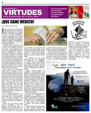 6
VIRTUDES
Domingo 13 de junio de 2021 • Año 17 • No. 881 • Alégrate
s.i.comsax@gmail.com Perú será consagrado
al Inmaculado
Corazón de María
tras polarizadas
elecciones.
PBRO. JOSÉ MANUEL SUAZO REYES
¡QUE GANE MÉXICO!
E
ste 6 de junio de 2021 fuimos
protagonistas de las elecciones
más importantes de la historia
de nuestro país. Fuimos responsables
de elegir a nuestras autoridades y
a nuestros legisladores y con ello el
rumbo de nuestro país. Hemos tenido
tiempo para CONOCER las diferentes
propuestas políticas y DISCERNIR el
sentido de nuestro voto. El día 6 de
junio nos tocó VOTAR.
Después de las elecciones y una
vez que el árbitro electoral nos dé
a conocer los resultados, empezará
otra etapa muy importante que
será la de la OBSERVAR Y EXIGIR a
nuestras autoridades que lleven a
cabo lo que anunciaron en campaña.
El despertar ciudadano y el interés
en la democracia que se ha logrado
en este proceso electoral no termina
con las votaciones, continuará ahora
con otras formas de participación. La
nueva gobernanza hoy se hace de la
mano de los ciudadanos. México le
pertenece a todos, por eso cada uno
debe contribuir de la mejor manera
para que las cosas sucedan.
Con nuestro voto expresamos
nuestro amor a la Patria y nuestro
compromiso para colaborar en una
mejor sociedad. Muchos mexicanos,
antes que nosotros, fueron aportando
mucho de lo que hoy somos; nuestra
democracia cuenta con instituciones
serias que se han ido construyendo
poco a poco a lo largo de muchos
años; no obstante que tienen sus
límites, son instituciones que han
dado certidumbre y han permitido
transitar de forma pacífica. Con
nuestro voto manifestamos además
nuestras convicciones, valores y las
expectativas del país que deseamos y
queremos construir.
Es de suma importancia ir a
votar con madurez cívica, en forma
responsable, en un clima de respeto,
paz y conciencia ciudadana. Las
elecciones se ganan con votos y por
eso este 6 de junio todos debemos ir
a votar.
Existe una gran deuda social
entre los ciudadanos y entre sus
anhelos más urgentes está la
seguridad, la salud, la economía y la
educación. Hace falta poner un alto
a los secuestros, las extorsiones,
los homicidios y las desapariciones
forzadas y las arbitrariedades. En el
casodelaeducaciónurgelaformación
en valores y que los jóvenes tengan
espacios y medios para estudiar,
trabajar y convivir sanamente con los
demás.
Se requiere de un mayor
compromiso con los trabajadores,
los campesinos y los indígenas;
se necesita ofrecer oportunidades
y condiciones para que la vida de
todos cuenta con mejores niveles en
vivienda, trabajo, alimento, seguridad,
justicia y ambientes sanos de paz y
armonía.
Nuestra sociedad requiere de
legisladores comprometidos para
proteger la vida de todo ser humano,
desde su concepción hasta su muerte
natural; es necesario proteger al que
estápornacer,comoaladultomayor,a
los niños y adolescentes maltratados,
explotados o abusados; se necesitan
leyes que garanticen los genuinos
derechos de las mujeres, de los
estudiantes, de los campesinos y de
los migrantes. Se necesita reconocer
que somos un país plural, con una gran
diversidad de valores y que debemos
trabajar por la unidad y la concordia en
medio de la diversidad.
En estos comicios todos estamos
involucrados: los ciudadanos, los
candidatos, los partidos políticos, los
órganos electorales y los medios de
comunicación. Cada uno debe aportar
lo mejor de sí y su responsabilidad
de saber respetar los resultados
y colaborar con quienes resulten
electos.
Nosauguramosquelaparticipación
en esta jornada electoral sea
abundante y que todos ejerzamos este
derecho y obligación de votar. El voto
es personal, libre, razonado y secreto.
Votar es un derecho, una obligación y
un deber moral de todo ciudadano.
El voto no se compra ni se vende:
es absolutamente condenable que
se consiga a través de sobornos o
amenazas. Todo lo que constituya
una forma fraudulenta de obtener
el voto, es un delito deshonesto y
constituye una falta moral grave,
pues se manipula a la persona,
hiriendo su dignidad, tanto más
cuando se especula con la pobreza o
la ignorancia de la gente sencilla. 
Si todos buscamos el bien
común y cumplimos con nuestro
deber de ir a votar, todo México
ganará. Esperamos que esta
jornada electoral se viva en un
ambiente transparente y ordenado,
acompañado de una fuerte
participación.
 