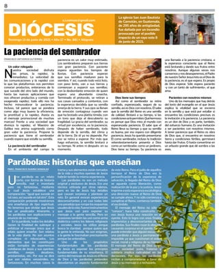 FRANCISCO ONTIVEROS GUTIÉRREZ
PBRO. FRANCISCO SUÁREZ GONZÁLEZ
8
DIÓCESIS
Domingo 13 de junio de 2021 • Año 17 • No. 881 • Alégrate
s.i.comsax@gmail.com
La iglesia San Juan Bautista
de Camotán, en Guatemala,
de 295 años de antigüedad,
fue dañada por un incendio
provocado por el posible
impacto de un rayo este 8
de junio de 2021.
Un valor relegado
N
uestra sociedad disfruta
las prisas, la rapidez, la
inmediatez. La velocidad de
las comunicaciones y la rapidez con
la que las plataformas nos permiten
conocer productos, enterarnos de lo
que sucede del otro lado del mundo,
hasta las nuevas aplicaciones que
nos ofrecen productos y comida con
exagerada rapidez; todo ello nos ha
hecho minusvalorar la paciencia.
Incluso, tal parece que se pondera
como algo muy bueno la eficiencia,
la prontitud y la rapidez, ¡hasta es
el mensaje promocional de muchas
marcas! Frente a una sociedad que
diviniza la rapidez, el Maestro de
Galilea nos anima sugiriendo como
gran valor la paciencia. Propone la
paciencia que tiene el sembrador
cuando espera que estalle su semilla.
La paciencia del sembrador
En el ambiente del campo la
La paciencia del sembrador
paciencia es un valor muy estimado.
Los sembradores preparan sus tierras
con gran paciencia. Con paciente
espera aguardan los tiempos de
lluvias. Con paciencia esperan
que sus semillas maduren para la
siembra. Y así, cuando todo está listo,
con paso lento, van a sus tierras y
comienzan a esparcir sus semillas;
con la desbordante emoción de quien
espera una abundante cosecha.
Terminado el protocolo, se retiran a
sus casas cansados y contentos, con
la esperanza decidida que su semilla
emerja de la tierra. Y sus ojos se llenan
de emoción contagiosa cuando ven
que ha brotado una platita tímida, con
un tono que deja al descubierto su
fragilidad. La gracia del sembrador, su
virtud por excelencia, es la paciencia.
Después de haber sembrado, todo
depende de la semilla, del clima y
de la tierra. De él ya no depende. Por
eso se retira a esperar. Por más que
haga esfuerzos, la semilla brotará a
su tiempo. Ni antes ni después: en su
momento.
Dios tiene sus tiempos
Así como el sembrador se retira
confiado, esperanzado, seguro de su
semilla,asíesDiosconnosotros.Élsabe
que la semilla del Reino es una semilla
de calidad. Brotará a su tiempo, si las
condicionesselopermiten.Quéhermoso
es pensar que Dios mira al mundo con
esperanzada paciencia. Él sabe que el
Reino lleva su tiempo y que su semilla
es buena, por eso espera con diligente
paciencia. Jesús ha querido presentarse
Él como sembrador, incluso la tradición
veterotestamentaria presenta a Dios
como un sembrador, como un jardinero.
Dios tiene su tiempo. Su paciencia es
una llamada a la paciencia cristiana, a
la esperanza consciente que el Reino
está brotando y dando sus frutos entre
nosotros. Aunque algunas veces nos
cansemosynosdesesperemos,elPadre
denuestroSeñorJesucristoeselDiosde
la paciencia, es el que espera. Es propio
de Dios esperar. Sólo espera paciente
-y con un tanto de sufrimiento-, el que
ama.
Pacientes con nosotros mismos
Uno de los mensajes que hay detrás
del texto del evangelio en el que Jesús
explica la vitalidad que se encierra
en la semilla y que está por estallar si
encuentra las condiciones precisas es
la invitación a la paciencia. La paciencia
es un don de Dios y es parte, también,
del esfuerzo humano. Es una invitación
a ser pacientes con nosotros mismos.
A tener paciencia que el Reino es obra
de Dios que, si encuentra en nosotros
tierra y condiciones fértiles, germinará
hasta dar frutos. O hasta convertirse en
un arbusto grande que dé sombra a las
aves.
Parábolas: historias que enseñan
U
na parábola es un relato
corto, con forma de historia
sencilla, real o inventada
pero no fantasiosa, mediante
la cual Jesús establece una
comparación: “igual que sucede en
talcaso,asísucedeentalotro”.Esta
comparación pretende mostrarnos
una enseñanza de tipo espiritual.
No tenemos que olvidar que Jesús
fue un predicador itinerante, y
las parábolas son explicaciones y
anuncio de su mensaje.
En la parábola, todos los detalles
tienen la finalidad de subrayar y
enfatizar el mensaje único que el
relato quiere enseñar. Son relatos
de la vida diaria. No son asuntos
complejos ni rebuscados. Los
elementos que las constituyen
están tomados de experiencias
cotidianas de Jesús y sus oyentes:
semillas, ovejas, deudores,
prestamistas, etc. Por eso se dice
que son relatos verosímiles, no
fantasiosos. En muchos casos la
trama y sus elementos están tomados
de la vida y muchos oyentes de Jesús
habrán tenido la misma experiencia.
Las parábolas no son un método
original y exclusivo de Jesús. Era una
técnica utilizada por otros rabinos,
pero en las de Jesús hay detalles
que causan sorpresa y plantean un
reto. En general evocan experiencias
desconcertantes y en casi todas late
una paradoja que rompe los esquemas
usualesdelavida.Fueroninstrumentos
que Jesús usó para exponer su
mensaje a la gente sencilla. Pero en
ocasiones también las usó como arma
dialéctica contra los líderes religiosos
y sociales. Jesús las utiliza porque
busca la claridad, porque quiere que
la gente le entienda. No son enigmas,
a la gente le fascinaban precisamente
porque las entendían.
Uno de los propósitos
fundamentales de las parábolas
de Jesús es exponer los principios
fundamentales de su enseñanza. El
centrodelmensajedeJesúseselReino
de Dios y las parábolas pretenden
desvelarnos un aspecto fundamental
de este Reino. Para el judío de aquellos
tiempos el Reino de Dios era la
personificación de la esperanza de
salvación, la llegada del Reino de Dios
se aguarda como liberación, como
realización de la paz y la justicia. Jesús
imprimeaestaesperanzaescatológica
una dirección nueva: el Reino de Dios
se cumple ahora. Y no sólo comienza a
cumplirse el Reino, comienza también
el escándalo.
El mensaje del Reino no sólo se
“conoce”, hace falta construirlo. Por
eso Jesús busca una reacción en el
oyente. Esto lo logra con unos finales
imprevistos y desconcertantes de las
parábolas.Susfinalesrozanloabsurdo
causando sorpresa en el oyente. No se
puedeentenderquealguienescuchara
una parábola a Jesús y permaneciera
impasible ya que cuestionan el orden
social, moral y religioso de su tiempo.
El mensaje del Reino de Dios como
nueva sociedad justa, fraterna y
solidaria implica radicalidad en las
decisiones. Por eso, las parábolas
incitan a comprometerse a favor de
Jesús y su mensaje o a rechazarlo.
 