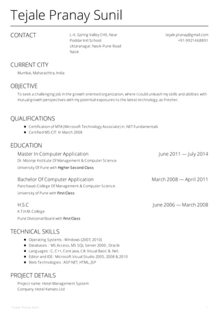 CONTACT L-4, Spring Valley CHS, Near
Poddar Intl School.
Uttaranagar, Nasik-Pune Road
Nasik
tejale.pranay@gmail.com
+91-9921468891
Master In Computer Application June 2011 — July 2014
Bachelor Of Computer Application March 2008 — April 2011
H.S.C June 2006 — March 2008
Tejale Pranay Sunil
CURRENT CITY
Mumbai, Maharashtra, India
OBJECTIVE
To seek a challenging job in the growth oriented organization, where I could unleash my skills and abilities with
mutual growth perspectives with my potential exposures to the latest technology, as Fresher.
QUALIFICATIONS
Certification of MTA (Microsoft Technology Associate) in .NET Fundamentals
Certified MS-CIT In March 2008
EDUCATION
Dr. Moonje Institute Of Management & Computer Science
University Of Pune with Higher Second Class
Panchavati College Of Management & Computer Science.
University of Pune with First Class
K.T.H.M. College
Pune Divisional Board with First Class
TECHNICAL SKILLS
Operating Systems : Windows (2007, 2010)
Databases : MS Access, MS SQL Server 2000 , Oracle
Languages : C, C++, Core Java, C#, Visual Basic & .Net.
Editor and IDE : Microsoft Visual Studio 2005, 2008 & 2010
Web Technologies : ASP.NET, HTML, JSP
PROJECT DETAILS
Project name: Hotel Management System
Company :Hotel Kamats Ltd
Tejale Pranay Sunil 1
 