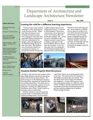 May 2008Issue 8
Department of Architecture and
Landscape Architecture Newsletter
On March 15th, the third year students of Pro-
fessor Regin Schwaen‟s Structures class partici-
pated in the 5th Annual Celtic Festival. The
event was put on at the Hjemkomst Center in
Moorhead, Minn, hosted by the Fargo Park Dis-
trict and Moorhead Parks. The event was ex-
pected to have comparable numbers as its pre-
ceding year, reaching over 2000 spectators.
Participants took in Celtic foods as well as in-
formation, arts and craft booths.
Professor Schwaen‟s class participated by
creating „modern‟ interpretations of ancient
castles by building towers. The 52 students
made Celtic towers out of wood-popsicle sticks
to be exact. The towers had to be „medieval‟ in
technology, meaning no glue was allowed. Also,
the towers were to be as tall as the individual
who designed it. A total of 48 structures were
built, exposing the students to a different culture
and life. Professor Schwaen expressed that he is
continually surprised by the learning experiences
and the motivation displayed by his students.
Photos by Regin Schwaen
Students Exhibit Popsicle Stick Structures
Leaving the cold for a different learning experience.
in sights students experience by
visiting San Francisco. In contrast
to North Dakota‟s “flat prairies
covered with a sea of agricultural
crops” San Francisco offers the
fourth-year students “hills… giving
the city an identifiable image”.
Students worked in teams of two
to design a skyscraper for the
South of Market district in Down-
town San Francisco. In the city
they spent their time taking pho-
tos, sketching and taking notes to
apply towards an informed design
decision for their skyscraper pro-
ject. Serena Calhoun, an NDSU
alumnus, gave the students a his-
tory lesson and some hints about
the hot spots in San Francisco.
Serena is employed by host firm
Skidmore, Owings and Merrill.
Professor Faulkner noted that
each year the skyscrapers get bet-
ter, and he is continually im-
pressed by the designs created by
the students.
The fourth year studio students
embarked on their annual journey
to San Francisco this fall. While
their fellow Architecture and
Landscape Architecture peers
were enjoying the cold, they were
enjoying 60 degree temperatures!
The trip, as described by Tim
Bungert, marks the beginning of
the High Rise Design portion of
their curriculum. Don Faulkner,
one of the faculty members to
accompany the students, ex-
pressed the need for the diversity
Inside this Issue:
AIA Students Encourage
Recycling 2
Structures I: Brick Structures
2
ALA in The Spectrum:
Competition encourages
playing with your food.
3
Stephen Wischer‟s: Hybrid
Vigor: In the Shadow of a
„Doubt‟ 3
NDSU Graduate, Katherine
Kiefer designs Northwest
Colorado residential project
3X Lucky Ranch illustrates
graduate‟s talents. 4
‟81 NDSU Architecture
Alumni, Michael Schrock, re-
membered.
4
Seventh Annual Design Expo
Attracts 29 firms
5
Donors Establish Lecture
Series and Library Funds 5
Moving Forward... 5
Donations 6
Invitation for Boston
7
 