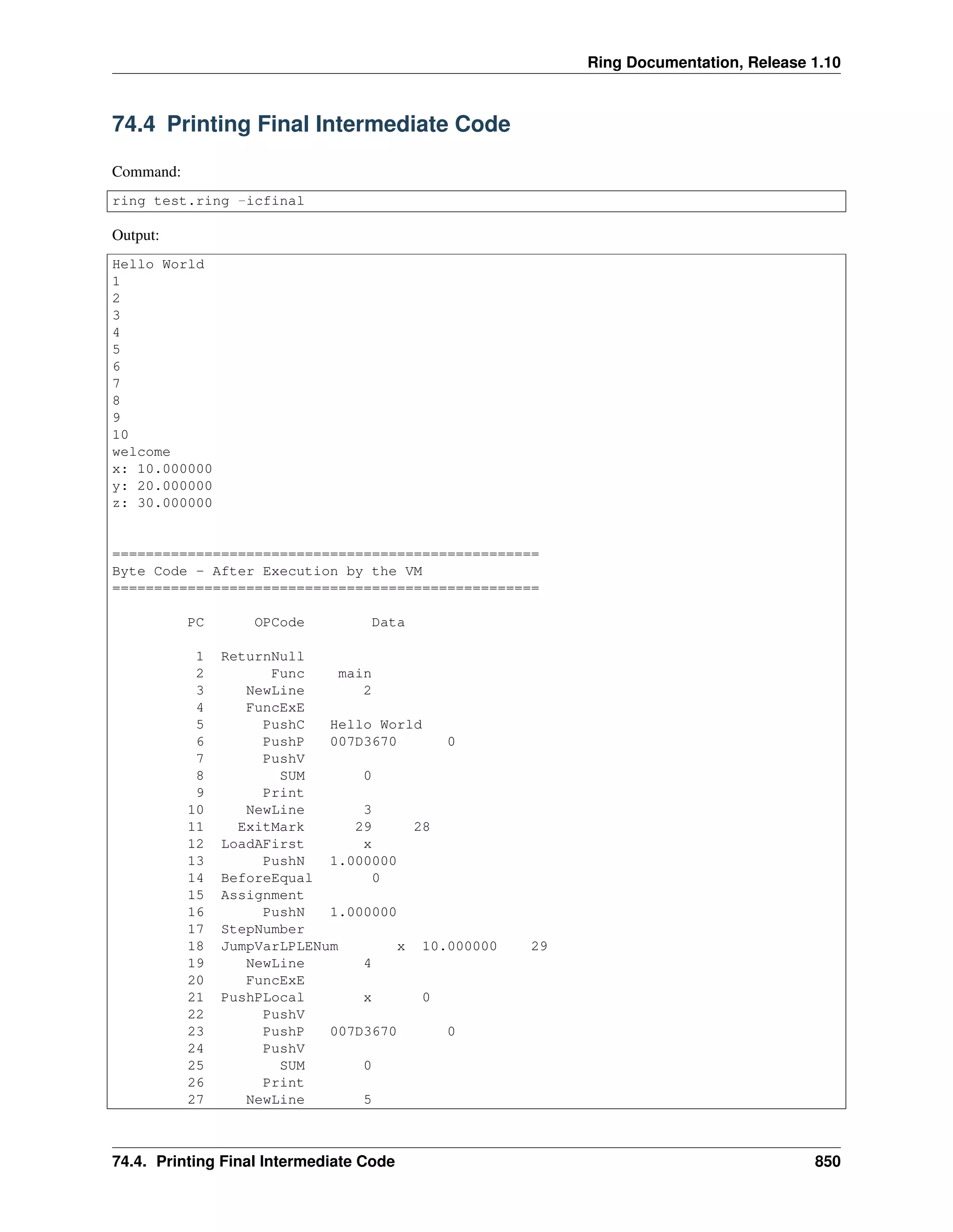 Ring Documentation, Release 1.10
74.4 Printing Final Intermediate Code
Command:
ring test.ring -icfinal
Output:
Hello World
1
2
3
4
5
6
7
8
9
10
welcome
x: 10.000000
y: 20.000000
z: 30.000000
===================================================
Byte Code - After Execution by the VM
===================================================
PC OPCode Data
1 ReturnNull
2 Func main
3 NewLine 2
4 FuncExE
5 PushC Hello World
6 PushP 007D3670 0
7 PushV
8 SUM 0
9 Print
10 NewLine 3
11 ExitMark 29 28
12 LoadAFirst x
13 PushN 1.000000
14 BeforeEqual 0
15 Assignment
16 PushN 1.000000
17 StepNumber
18 JumpVarLPLENum x 10.000000 29
19 NewLine 4
20 FuncExE
21 PushPLocal x 0
22 PushV
23 PushP 007D3670 0
24 PushV
25 SUM 0
26 Print
27 NewLine 5
74.4. Printing Final Intermediate Code 850
 
