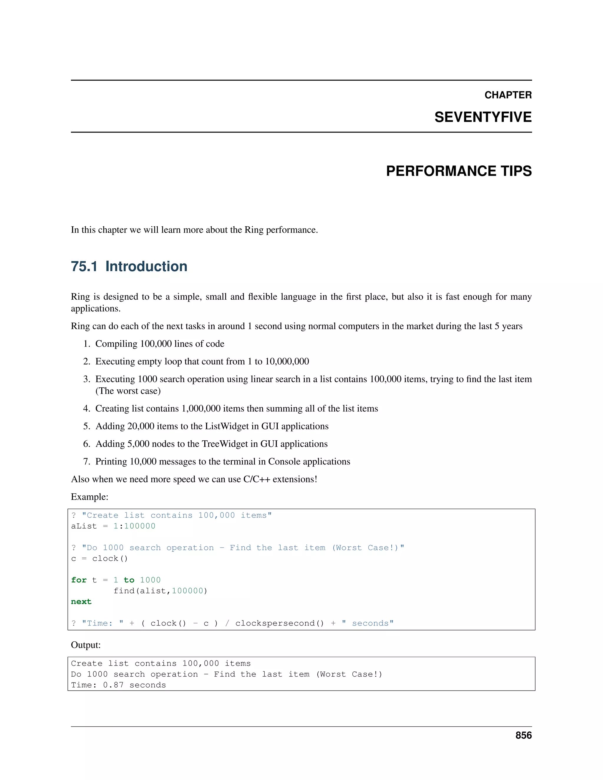 CHAPTER
SEVENTYFIVE
PERFORMANCE TIPS
In this chapter we will learn more about the Ring performance.
75.1 Introduction
Ring is designed to be a simple, small and ﬂexible language in the ﬁrst place, but also it is fast enough for many
applications.
Ring can do each of the next tasks in around 1 second using normal computers in the market during the last 5 years
1. Compiling 100,000 lines of code
2. Executing empty loop that count from 1 to 10,000,000
3. Executing 1000 search operation using linear search in a list contains 100,000 items, trying to ﬁnd the last item
(The worst case)
4. Creating list contains 1,000,000 items then summing all of the list items
5. Adding 20,000 items to the ListWidget in GUI applications
6. Adding 5,000 nodes to the TreeWidget in GUI applications
7. Printing 10,000 messages to the terminal in Console applications
Also when we need more speed we can use C/C++ extensions!
Example:
? "Create list contains 100,000 items"
aList = 1:100000
? "Do 1000 search operation - Find the last item (Worst Case!)"
c = clock()
for t = 1 to 1000
find(alist,100000)
next
? "Time: " + ( clock() - c ) / clockspersecond() + " seconds"
Output:
Create list contains 100,000 items
Do 1000 search operation - Find the last item (Worst Case!)
Time: 0.87 seconds
856
 