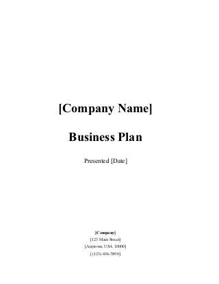 [Company Name] 
Business Plan 
Presented [Date] 
[Company] 
[123 Main Street] 
[Anytown, USA 10000] 
[(123) 456-7890] 
 