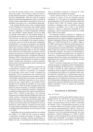 118 Penter et al.
Revista Brasileira de Biociências, Porto Alegre, v. 6, n. 1, p. 117-125, jan./mar. 2008
em zonas de encosta, pode-se citar o desmatamento
destas que expõe o solo, acentua o processo erosivo e
propicia desmoronamentos, e também o depósito de lixo
em locais inapropriados. Além das áreas de ocupação
urbana existem áreas degradadas por cultivo e criação de
animais, trechos reflorestados com pinheiros (Pinus sp.) e
eucaliptos (Eucalyptus sp.), e uma pedreira desativada.
Esta situação descrita acima, torna a implementação
de uma Unidade de Conservação uma medida urgente
e necessária para a conservação das áreas naturais
restantes, impedindo a contínua degradação ambiental
que vem sofrendo o Morro Santana. No ano de 2004,
o Conselho Universitário da Universidade Federal do
Rio Grande do Sul aprovou a criação de um Refúgio da
Vida Silvestre em uma área de aproximadamente 370
ha pertencente à universidade. Esta categoria permite o
uso da área como um local de lazer para a população,
possibilitando a execução de programas de educação
ambiental em meio ao ambiente natural, e como fonte de
dados para a pesquisa científica. O estabelecimento de
áreas legalmente protegidas pode ser uma das medidas
mais controversas de conservação, no entanto é uma das
maneiras de preservar a biodiversidade em larga escala
devido a limitações financeiras e tecnológicas (Primack &
Rodrigues 2001). Além destes benefícios, uma Unidade
de Conservação localizada dentro dos limites da malha
urbana contribui para minimizar os efeitos antrópicos
danosos através da manutenção do clima e absorção dos
poluentes atmosféricos.
Para muitos propósitos, dirigentes necessitam de
levantamentos acurados sobre a ocorrência, ou não
ocorrência, de espécies ou genótipos nas unidades
de conservação, assim como o status e condição das
populações. Esses levantamentos são essenciais para
originar políticas de manejo de recursos naturais, manejar
a diversidade natural dentro dos limites da unidade de
conservação e identificar expansões ou novas reservas
potenciais que compreendam a diversidade biótica
deixada fora do sistema de unidades de conservação
(Stohlgren et al. 1995). No entanto, na grande maioria dos
países em desenvolvimento, as situações emergenciais
e a falta de recursos financeiros limitam a realização de
inventários em longo prazo. Para suprir estas deficiências,
desde 1992 a “Nature Conservancy” tem realizado
Programas deAvaliação Biológica Rápida que objetivam
coletar, analisar e disseminar informações sobre áreas
importantes para a conservação da biodiversidade. Para
atingir estes objetivos, são realizados inventários rápidos
de fauna, por estarem dentro das limitações de recursos
financeiros, serem confiáveis, e gerarem em curto espaço
de tempo grande quantidade de informações vitais para
o estabelecimento de estratégias de conservação (Young
et al. 2003).
Aimportância de se inventariar mamíferos é ressaltada
por Pardini et al. (2003) devido ao grau de ameaça
e importância ecológica do grupo. Os autores ainda
acrescentam que as grandes variações morfológicas, os
hábitos de vida e as preferências de hábitat existentes
entre os mamíferos requerem a utilização de várias
metodologias para inventários em campo.
A fauna mastozoológica do Rio Grande do Sul
é expressiva, graças a sua privilegiada posição
fisiográfica. As 141 espécies já registradas perfazem,
aproximadamente, 35% do total de mamíferos conhecidos
no Brasil (Silva 1994). No entanto, muitos aspectos
ecológicos e biológicos sobre os mamíferos são ainda
hoje pouco entendidos. Isso se deve a seus hábitos
noturnos e esquivos e pela baixa densidade de suas
populações, o que os torna difíceis de observar e estudar
(Silva 1994; Crooks 2002).
Em ambientes urbanos, mamíferos se adaptam de
maneiras distintas às alterações antrópicas, sendo que no
geral apenas poucas espécies estabelecem populações em
hábitats urbanizados (Harris & Yalden 2003). Segundo
Baker et al. (2003), Kristan III et al. (2003) e Tigas et
al. (2002), um dos piores efeitos da urbanização de áreas
naturais para a fauna é a fragmentação de hábitats e
consequentemente o aumento de bordas.Afragmentação
altera a riqueza de espécies e densidades populacionais
de diferentes maneiras, elevando-as ou diminuindo-as.
No caso de mamíferos de grande porte, em especial os
carnívoros, a fragmentação deixa áreas que podem ser
pequenas demais para manter uma população viável ou
insuficientes para o território de um indivíduo (Crooks
2002; Tigas et al. 2002).
Frente à crescente urbanização do Morro Santana,
situação que pode ser mitigada a partir da implantação e
operação do Refúgio da Vida Silvestre, e considerando-
se ainda a ausência de dados publicados relativos à
mastofauna, torna-se urgente e extremamente importante
o levantamento das espécies de mamíferos desta área.
No intuito de contribuir com o conhecimento acerca da
mastofauna ocorrente no Morro Santana e disponibilizar
dados para a nova Unidade de Conservação a ser criada a
fim de implementar estratégias de conservação e manejo e
programas de educação ambiental, este estudo tem como
objetivo identificar e listar as espécies de mamíferos
ocorrentes na área.
Materiais e métodos
Área de Estudo
Localizado a 12 km do centro de PortoAlegre, entre os
paralelos 30° 02’14’’e 30° 04’45’’S e entre os meridianos
51° 06’33’’e 51° 08’35’’E, o Morro Santana tem como
limites a Avenida Protásio Alves ao Norte, o município
de Viamão a Leste, a Avenida Bento Gonçalves ao Sul
e a Avenida Antônio de Carvalho a Oeste, totalizando
uma área de aproximadamente 1000 ha. Trata-se de
uma formação granítica residual do Escudo Sul-Rio-
Grandense com solos predominantemente dos tipos
podzólicos e litólicos (Menegat et al. 1998). O Morro
Santana é o divisor de águas de três sub-bacias urbanas,
estando nele localizadas as nascentes de importantes
arroios urbanos como os arroios Dilúvio, Feijó e Passo
 