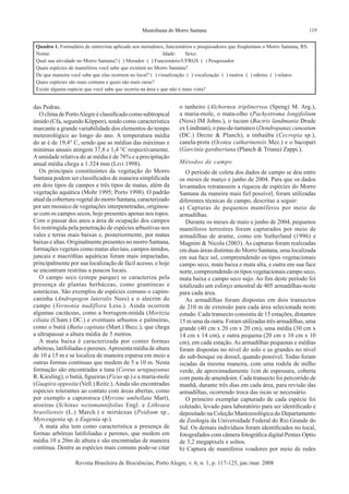 119Mastofauna do Morro Santana
Revista Brasileira de Biociências, Porto Alegre, v. 6, n. 1, p. 117-125, jan./mar. 2008
das Pedras.
O clima de PortoAlegre é classificado como subtropical
úmido (Cfa, segundo Köppen), tendo como característica
marcante a grande variabilidade dos elementos do tempo
meteorológico ao longo do ano. A temperatura média
do ar é de 19,4° C, sendo que as médias das máximas e
mínimas anuais atingem 37,8 e 1,4 °C respectivamente.
Aumidade relativa do ar média é de 76% e a precipitação
anual média chega a 1.324 mm (Livi 1998).
Os principais constituintes da vegetação do Morro
Santana podem ser classificados de maneira simplificada
em dois tipos de campos e três tipos de matas, além da
vegetação aquática (Mohr 1995; Porto 1998). O padrão
atualdacoberturavegetaldomorroSantana,caracterizado
por um mosaico de vegetações interpenetradas, originou-
se com os campos secos, hoje presentes apenas nos topos.
Com o passar dos anos a área de ocupação dos campos
foi restringida pela penetração de espécies arbustivas nos
vales e terras mais baixas e, posteriormente, por matas
baixas e altas. Originalmente presentes no morro Santana,
formações vegetais como matas aluviais, campos úmidos,
juncais e macrófitas aquáticas foram mais impactadas,
principalmente por sua localização de fácil acesso, e hoje
se encontram restritas a poucos locais.
O campo seco (estepe parque) se caracteriza pela
presença de plantas herbáceas, como gramíneas e
asteráceas. São exemplos de espécies comuns o capim-
caninha (Andropogon lateralis Nees) e o alecrim do
campo (Vernonia nudiflora Less.). Ainda ocorrem
algumas cactáceas, como a borragem-miúda (Moritzia
ciliata (Cham.) DC.) e eventuais arbustos e palmeiras,
como o butiá (Butia capitata (Mart.) Becc.), que chega
a ultrapassar a altura média de 5 metros.
A mata baixa é caracterizada por conter formas
arbóreas, latifoliadas e perenes.Apresenta média de altura
de 10 a 15 m e se localiza de maneira esparsa em meio a
outras formas contínuas que medem de 5 a 10 m. Nesta
formação são encontradas a tuna (Cereus uruguayanus
R. Kiesling), o butiá, figueiras (Ficus sp.) e a maria-mole
(Guapira opposita (Vell.) Reitz.).Ainda são encontradas
espécies tolerantes ao contato com áreas abertas, como
por exemplo a capororoca (Myrsine umbellata Mart),
aroeiras (Schinus weinmannifolius Engl. e Lithraea
brasiliensis (L.) March.) e mirtáceas (Psidium sp.,
Myrceugenia sp. e Eugenia sp.).
A mata alta tem como característica a presença de
formas arbóreas latifoliadas e perenes, que medem em
média 10 a 20m de altura e são encontradas de maneira
contínua. Dentre as espécies mais comuns pode-se citar
o tanheiro (Alchornea triplinervea (Speng) M. Arg.),
a maria-mole, o mata-olho (Pachystroma longifolium
(Ness) IM Johns.), o tucum (Bactris landmania Drude
ex Lindman), o pau-de-tamanco (Dendropanax cuneatum
(DC.) Decne & Planch), a imbaúba (Cecropia sp.),
canela-preta (Ocotea catharinensis Mez.) e o bacopari
(Garcinia gardneriana (Planch & Triana) Zappi.).
Métodos de campo
O período de coleta dos dados de campo se deu entre
os meses de março e junho de 2004. Para que os dados
levantados retratassem a riqueza de espécies do Morro
Santana da maneira mais fiel possível, foram utilizadas
diferentes técnicas de campo, descritas a seguir:
a) Capturas de pequenos mamíferos por meio de
armadilhas.
Durante os meses de maio e junho de 2004, pequenos
mamíferos terrestres foram capturados por meio de
armadilhas de arame, como em Sutherland (1996) e
Magnini & Nicola (2003). As capturas foram realizadas
em duas áreas distintas do Morro Santana, uma localizada
em sua face sul, compreendendo os tipos vegetacionais
campo seco, mata baixa e mata alta, e outra em sua face
norte, compreendendo os tipos vegetacionais campo seco,
mata baixa e campo seco sujo. Ao fim deste período foi
totalizado um esforço amostral de 405 armadilhas-noite
para cada área.
As armadilhas foram dispostas em dois transectos
de 210 m de extensão para cada área selecionada neste
estudo. Cada transecto consistiu de 15 estações, distantes
15 m uma da outra. Foram utilizadas três armadilhas, uma
grande (40 cm x 20 cm x 20 cm), uma média (30 cm x
14 cm x 14 cm), e outra pequena (20 cm x 10 cm x 10
cm), em cada estação.As armadilhas pequenas e médias
foram dispostas no nível do solo e as grandes no nível
do sub-bosque ou dossel, quando possível. Todas foram
iscadas da mesma maneira, com uma rodela de milho
verde, de aproximadamente 1cm de espessura, coberta
com pasta de amendoim. Cada transecto foi percorrido de
manhã, durante três dias em cada área, para revisão das
armadilhas, ocorrendo troca das iscas se necessário.
O primeiro exemplar capturado de cada espécie foi
coletado, levado para laboratório para ser identificado e
depositado na Coleção Mastozoológica do Departamento
de Zoologia da Universidade Federal do Rio Grande do
Sul. Os demais indivíduos foram identificados no local,
fotografados com câmera fotográfica digital Pentax Optio
de 3,2 megapixels e soltos.
b) Captura de mamíferos voadores por meio de redes
Quadro 1. Formulário de entrevista aplicado aos moradores, funcionários e pesquisadores que freqüentam o Morro Santana, RS.
Nome: 			 	 Idade:	 Sexo:
Qual sua atividade no Morro Santana? ( ) Morador ( ) Funcionário/UFRGS ( ) Pesquisador
Quais espécies de mamíferos você sabe que existem no Morro Santana?
De que maneira você sabe que elas ocorrem no local? ( ) visualização ( ) vocalização ( ) rastros ( ) odores ( ) relatos
Quais espécies são mais comuns e quais são mais raras?
Existe alguma espécie que você sabe que ocorria na área e que não é mais vista?
 
