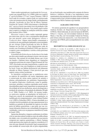 124 Penter et al.
Revista Brasileira de Biociências, Porto Alegre, v. 6, n. 1, p. 117-125, jan./mar. 2008
Outro roedor registrado por visualização foi Cavia sp.,
a preá, que segundo Reis et al. (2006), pode ser a espécie
C. aperea Erxleben 1777 ou C. magna Ximenez, 1980. O
local onde foi avistada a espécie pode ser caracterizado
como um remanescente de campo úmido, profundamente
alterado, localizado na face Sul do Morro Santana.
Guichon & Cassani (1998) relacionaram a distribuição
de C. aperea a locais com menor risco de predação e não
à disponibilidade de alimento. Este estudo sugere razões
para a espécie se adaptar às condições artificiais criadas
pelo homem (Silva 1994).
Myocastor coypus é outro roedor registrado apenas
por entrevistas, que foi visto e corretamente identificado
por sete pessoas, assim como Sphiggurus villosus e
Cerdocyon thous. Alguns entrevistados comentaram a
existência de uma população habitando as proximidades
de um córrego d’água localizado na base do Morro
Santana em sua face sul. Estes depoimentos estão de
acordo com Eisenberg & Redford (1999) que descreve
a espécie como semiaquática e restrita a áreas próximas
a corpos d’água.
Aocorrência de Hydrochoerus hydrochaeris foi citada
por dois entrevistados que afirmam a terem visto em anos
anteriores. São animais de atividade diurna, que vivem
em bandos e habitam áreas alagadiças ou vegetações
campestres próximas de corpos d’água (Emmons & Feer
1997). De acordo com estas características, a espécie seria
provavelmente vista com freqüência se ainda ocorresse
no local. Como seu hábitat preferencial está altamente
alterado no Morro Santana, é bem provável que esta
espécie esteja extinta localmente.
As interações ecológicas que se estabelecem entre
as espécies de mamíferos são muito importantes para
a conservação de várias outras espécies de animais e
plantas, principalmente em ambientes fragmentados.
As espécies frugívoras e herbívoras, como os gambás,
morcegos, primatas e roedores registrados neste estudo,
desempenham papel muito importante na manutenção da
diversidade de árvores da floresta, através da dispersão e
predação de sementes e da predação de plântulas (Wright
et al. 2000; Pardini et al. 2003). Ao mesmo tempo,
os carnívoros regulam as populações de herbívoros e
frugívoros através da manutenção das populações ou
modificação de comportamentos, como relatam Pardini
et al. (2003) e Schneider (2001). A baixa densidade ou a
extinção local de predadores de topo aparentemente leva
também ao aumento de densidade de espécies de médio
porte de hábitos generalistas, o que pode, por sua vez,
causar alterações drásticas nas comunidades de pequenos
vertebrados, como aves ou pequenos mamíferos (Crooks
& Soulé 1999).
Apesar das alterações e impactos ambientais já sofridos
e de ser uma área natural isolada no meio da malha urbana
da cidade, com o inventário de mamíferos na sua maioria
composta por espécies generalistas, o Morro Santana
ainda apresenta uma riqueza de espécies considerável. É
uma área que depende da proteção legal assegurada por
uma unidade de conservação não só pela singularidade
de sua localização, mas também pelo conjunto de fatores
bióticos e abióticos. Devido a sua importância como
mantenedores das populações de outros animais e plantas,
é imprescindível que a biodiversidade ainda existente de
mamíferos no Morro Santana seja mantida.
agradecimentos
Os autores gostariam de agradecer aos pesquisadores
Andreas Kindel, do Departamento de Ecologia da
UFRGS, Cibele Indrusiak, do setor de fauna do IBAMA,
Nilton C. Cáceres, da Universidade Federal de Santa
Maria e Ana Rui, da Universidade Federal de Pelotas,
pela leitura crítica do manuscrito, e aos funcionários da
segurança da UFRGS, pelo acompanhamento nas saídas
de campo.
referências bibliográficas
ACHAVAL, F., CLARA, M. & OLMOS, A. 2004. Mamíferos de la
República Oriental del Uruguay. ���������������������������Montevideo: Imprimex. 176p.
ARAGONA, M. & SETZ, E. F. 2001. Diet of the maned wolf, Chrysocyon
brachyurus (Mammalia: Canidae), during wet and dry season at Ibitipoca
State Park, Brazil. Journal of Zoology, 254: 131-136.
BAKER, P. J., ANSELL, R. J., DODDS, P. A. A., WEBER, C. E. &
HARRIS, S. 2003. Factors affecting the distribution of small mammals
in an urban area. Mammal review, 33: 95-100.
BECKER, M. & DALPONTE, J. C. 1999. Rastros de mamíferos silvestres
brasileiros. Brasília: Ed. UNB, Ed IBAMA. 180 p.
BURBRIDGE, A. A. & MANLY, B. F. 2002. �����������������������Mammals extinctions on
Australian islands: causes and conservation implications. Journal of
Biogeography, 29: 465-473.
COX, M. P. G., DICKMAN, C. R. & COX, W. G. 2000. Use of habitat
by the black rat (Rattus rattus) at North Head, New South Wales: an
observational and experimental study. Austral Ecology, 25: 375-385.
CROOKS, K. 2002. Relative sensitivities of mammalian carnivores to
habitat fragmentation. Conservation Biology, 16: 488-502.
CROOKS, K. R. & SOULÉ, M. E. 1999. Mesofaunal release and avifaunal
extinctions in a fragmented system. Nature, 400: 563-566.
EISENBERG, J. F. & REDFORD, K. H. 1999. Mammals of the neotropics.
Chicago: University Chicago Press. 609p.
EMMONS, H. & FEER, F. 1997. Neotropical rainforest mammals, a field
guide. Chicago: University Chicago Press. 307p.
FABIÁN, M. E., HARTZ, S.M. & ARIGONY, T. 1990. ���������������Alimentação de
Tadarida brasiliensis (I. Geoffroy, 1824) na região urbana de PortoAlegre,
RS, Brasil. Revista Brasileira de Biologia, 50: 387-392.
FABIÁN, M. E. & ZÍLIO, F. 2002. Os mamíferos. ���� ������������In: LANGE, O. &
GUERRA, T. (Orgs). ����������������������������������������� ������Análise ambiental da sub-bacia do Arroio Itapuã:
caderno para educação ambiental. PortoAlegre: Departamento de Ecologia/
UFRGS. 104p.
GONZALEZ, E. M., SOUTULLO, A. & ALTUNA, C. A. 2001. ����The
burrow of Dasypus hybridus (Cingulata: Dasypodidae). Acta Theriologica,
46: 53-59.
GUICHON, M. L. & CASSINI, M. H. 1998. Role of diet selection in the
use of habitat by pampas cavies Cavia aperea pamparum (Mammalia,
Rodentia). Mammalia, 62: 23-35.
HARRIS, S. & YALDEN, D. W. 2003. An integrated programme for
monitoring terrestrial mammals in Britain. Mammal review, 34: 1-11.
HORN, G. B. 2005. A assembléia de pequenos mamíferos da Floresta
Paludosa do Faxinal, Torres, RS: sua relação com a borda e o roedor
Akodon montensis (Rodentia, Muridae) como potencial dispersor de
sementes endozoocóricas. Dissertação (Mestrado em Ecologia) – Instituto
 