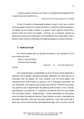 42
Signo. Santa Cruz do Sul, v. 34 n. 57, p. 33-46, jul.-dez., 2009.
http://online.unisc.br/seer/index.php/signo/index
- Lembra quando morávamos em frente a um batalhão de bombeiros? Pois
é, aquele corpo já foi todinho meu.
(Disponível em http://www.piadas.com.br, 03/05/08)
O texto IX explora a ambiguidade da palavra “corpo” e com isso, se torna
muito engraçada. Na primeira menção da palavra, o velhinho moribundo declarou-
se culpado de uma traição à esposa, e a palavra “corpo” significa (metonímia) a
estrutura física da mulher em questão – da Dirce. Já, na segunda, equivale ao
coletivo dos homens que trabalhavam como bombeiros numa dada época. Assim,
dá para o leitor avaliar as dimensões da traição da esposa ao marido moribundo.
X – NOME DO FILME
Um homem andava pela rua quando escorregou e caiu sentado em cima
de uma bala de menta.
- Qual é o nome do filme?
- O homem documentado.
(Disponível em http://www.piadas.com.br,
03/05/08)
Essa piada tematiza a possibilidade de se ler de duas formas diferentes a
sequência “documentado”, alterando a prosódia. Sobretudo, se o leitor não for um
inveterado leitor de piadas, de início, tenderá a ler de forma global, não
necessariamente pronunciando as palavras com a entonação provocadora de
riso, produzindo uma cadência que diz algo convencional, muitíssimo sem graça,
mas possível, pois a segmentação das palavras pode conduzir a isso. Contudo,
para despertar a vontade de rir, a sequência de palavras deve ser pronunciada
com uma dada inflexão – do/cu/mentado -, sendo segmentada em três partes,
como se fossem três palavras distintas. Cabe, portanto, ao leitor, a descoberta do
enunciado alternativo, para que ele possa apreender o que está sendo dito e
achar que a forma inicial de dizer está despistando algo. Com um pouco mais de
 