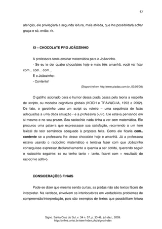 43
Signo. Santa Cruz do Sul, v. 34 n. 57, p. 33-46, jul.-dez., 2009.
http://online.unisc.br/seer/index.php/signo/index
atenção, ele privilegiará a segunda leitura, mais atilada, que lhe possibilitará achar
graça e só, então, rir.
XI – CHOCOLATE PRO JOÃOZINHO
A professora tenta ensinar matemática para o Joãozinho.
- Se eu te der quatro chocolates hoje e mais três amanhã, você vai ficar
com... com... com...
E o Joãozinho:
- Contente!
(Disponível em http:/www.piadas.com.br, 03/05/08)
O gatilho acionado para o humor dessa piada passa pela teoria a respeito
de scripts, ou modelos cognitivos globais (KOCH e TRAVAGLIA, 1993 e 2002).
De fato, o garotinho usou um script ou roteiro – uma sequência de falas
adequadas a uma dada situação - e a professora outro. Ele estava pensando em
si mesmo e no seu prazer. Seu raciocínio nada tinha a ver com matemática. Ele
procurou uma palavra que expressasse sua satisfação, recorrendo a um item
lexical de teor semântico adequado à proposta feita. Como ele ficaria com..
contente se a professora lhe desse chocolate hoje e amanhã. Já a professora
estava usando o raciocínio matemático e tentava fazer com que Joãozinho
conseguisse expressar declarativamente a quantia a ser obtida, querendo seguir
o raciocínio seguinte: se eu tenho tanto + tanto, ficarei com = resultado do
raciocínio aditivo.
CONSIDERAÇÕES FINAIS
Pode-se dizer que mesmo sendo curtas, as piadas não são textos fáceis de
interpretar. Na verdade, envolvem os interlocutores em verdadeiros problemas de
compreensão/interpretação, pois são exemplos de textos que possibilitam leitura
 