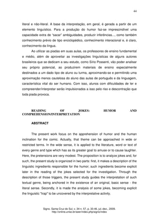 44
Signo. Santa Cruz do Sul, v. 34 n. 57, p. 33-46, jul.-dez., 2009.
http://online.unisc.br/seer/index.php/signo/index
literal e não-literal. A base da interpretação, em geral, é gerada a partir de um
elemento linguístico. Para a produção do humor faz-se imprescindível uma
capacidade extra de “sacar” ambiguidades, produzir inferências..., como também
conhecimento prévio de tipo enciclopédico, conhecimento interacional e, é claro,
conhecimento da língua.
Ao utilizar as piadas em suas aulas, os professores de ensino fundamental
e médio, além de aproveitar as investigações linguísticas de alguns autores
brasileiros que se dedicam a seu estudo, como Sírio Possenti, vão poder analisar
seu próprio potencial, ao produzirem materiais de ensino especialmente
destinados a um dado tipo de aluno ou turma, aproximando-se e permitindo uma
aproximação menos cautelosa do aluno das aulas de português e da linguagem,
característica vital do ser humano. Com isso, alunos com dificuldades de ler e
compreender/interpretar serão impulsionados a isso pelo riso e descontração que
toda piada provoca.
READING OF JOKES: HUMOR AND
COMPREHENSION/INTERPRETATION
ABSTRACT
The present work focus on the apprehension of humor and the human
inclination for the comic. Actually, that theme can be approached in wide or
restricted terms. In the wide sense, it is applied to the literature, word or text of
every genre and type which has as its greater goal to amuse or to cause laughter.
Here, the pretensions are very modest. The proposition is to analyze jokes and, for
such, the present study is organized in two parts: first, it makes a description of the
linguistic ingredients responsible for the humor; such ingredients become explicit
later in the reading of the jokes selected for the investigation. Through the
description of those triggers, the present study guides the interpretation of such
textual genre, being anchored in the existence of an original, basic sense - the
literal sense. Secondly, it is made the analysis of some jokes, becoming explicit
the linguistic "trap" to be uncovered by the interpretative activity.
 