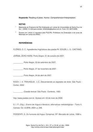 45
Signo. Santa Cruz do Sul, v. 34 n. 57, p. 33-46, jul.-dez., 2009.
http://online.unisc.br/seer/index.php/signo/index
Keywords: Reading of jokes. Humor. Comprehension/Interpretation.
NOTAS
1
Mestranda do Programa de Pós-Graduação em Letras da Universidade de Santa Cruz do
Sul – UNISC. E-mail para contato: dirleitoebe@yahoo.com.br. Fone: (51) 9673-0095.
2
Doutora em Letras e Linguística pela PUC/RS. Professora da Graduação e do curso de
Mestrado em Letras da UNISC.
REFERÊNCIAS
FLÔRES, O. C. Ingredientes lingüísticos das piadas IN: SOUZA, L. S.; CAETANO,
JORNAL ZERO HORA. Porto Alegre, 01 de outubro de 2007.
_________. Porto Alegre, 03 de setembro de 2007.
_________. Porto Alegre, 27 de novembro de 2007.
_________. Porto Alegre, 04 de abril de 2007.
KOCH, I. V; TRAVAGLIA , L.C. Desvendando os segredos do texto. São Paulo :
Cortez, 2002
_________. Coesão textual. São Paulo : Contexto, 1993.
http://www.piadas.com.br. Acesso em: 03 de maio de 2008.
S. I. P. (Org.). Ensino de língua e literatura: alternativas metodológicas – Tomo II.
Canoas: Ed. ULBRA, 2004. p. 248.
POSSENTI, S. Os humores da língua. Campinas, SP: Mercado de Letras, 1998 a.
 