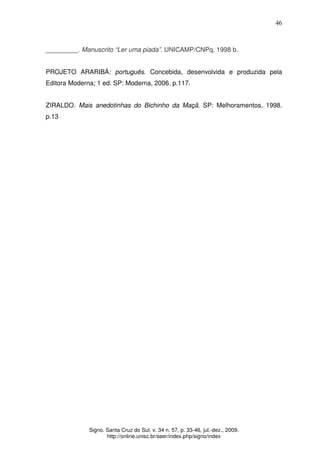 46
Signo. Santa Cruz do Sul, v. 34 n. 57, p. 33-46, jul.-dez., 2009.
http://online.unisc.br/seer/index.php/signo/index
_________. Manuscrito “Ler uma piada”. UNICAMP/CNPq, 1998 b.
PROJETO ARARIBÁ: português. Concebida, desenvolvida e produzida pela
Editora Moderna; 1 ed. SP: Moderna, 2006. p.117.
ZIRALDO. Mais anedotinhas do Bichinho da Maçã. SP: Melhoramentos, 1998.
p.13
 