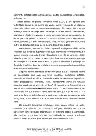 35
Signo. Santa Cruz do Sul, v. 34 n. 57, p. 33-46, jul.-dez., 2009.
http://online.unisc.br/seer/index.php/signo/index
sofrimento, defeitos físicos, além de críticas ácidas e arrasadoras a instituições,
profissões, etc.
Nesse sentido, as piadas, consoante Flôres (2004, p. 57), operam com
“esteriótipos sociais e, na maioria das vezes, [como] veículos de um discurso
censurado, subterrâneo ou mesmo preconceituoso”. São textos dos quais os
leitores já esperam um “pega ratão”, um enigma a ser desvendado. Sabidamente,
as piadas predispõem as pessoas a aceitar sem reservas e de bom grado, isto é,
de “sangue doce” pontos de vista preconceituosos e estereotipados (contra loiras,
velhos, gaúchos...) e, ainda rir da situação, o que, em outro gênero de texto, seria
motivo de disputa e polêmica, ou até mesmo de confronto público.
Além do mais, no caso das piadas, o que está em jogo é um dado arranjo
linguístico que propicia a superposição de duas alternativas de entendimento. Se
alguém antecipa uma dada direção interpretativa e ela não se confirma, o leitor
vê-se às voltas com a quebra de expectativa. Para que o leitor/ouvinte participe
da interação e se divirta com o texto, é preciso apreender a presença do
denotador linguístico, óbvio ou implícito, e somente a sua descoberta garantirá as
duas interpretações possíveis.
Segundo estudos realizados por Possenti (1998 a, p.27), as piadas podem
ser classificadas “com base nos níveis fonológico, morfológico, sintático,
semântico ou lexical, ou ainda, através da análise de mecanismos linguísticos,
como pressuposição, inferência, dêixis, conhecimento prévio ou variação
linguística envolvidos na produção do texto”. O comentário de Possenti faz um
alerta à importância da forma nesse gênero textual. Ou seja, a língua tem de ser
considerada em sua totalidade forma/conteúdo para que a piada atinja o seu
objetivo de fazer rir. Além do mais, a piada é um texto que se caracteriza pela
transgressão e pela necessidade de consideração do assim chamado sentido
literal.
Os aspectos linguísticos mobilizados pelas piadas podem, em parte,
contribuir para trabalhar com conceitos morfológicos, sintáticos etc. que se
apresentam como conteúdos programáticos no cotidiano escolar e, além disso,
são divertidas, o que não pode ser desconsiderado em tempos de estresse
contínuo, como esses nos quais se vive comumente em nossos dias.
 