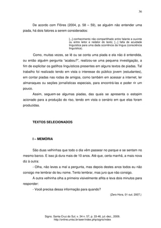36
Signo. Santa Cruz do Sul, v. 34 n. 57, p. 33-46, jul.-dez., 2009.
http://online.unisc.br/seer/index.php/signo/index
De acordo com Flôres (2004, p. 58 – 59), se alguém não entender uma
piada, há dois fatores a serem considerados:
[...] conhecimento não compartilhado entre falante e ouvinte
ou entre leitor e redator do texto; [...] falta de acuidade
linguística para uma dada ocorrência da língua (consciência
linguística).
Como, muitas vezes, se lê ou se conta uma piada e ela não é entendida,
ou então alguém pergunta “acabou?”, realizou-se uma pequena investigação, a
fim de explicitar os gatilhos linguísticos presentes em alguns textos de piadas. Tal
trabalho foi realizado tendo em vista o interesse do público jovem (estudantes),
em contar piadas nas rodas de amigos, como também em acessar a internet, ler
almanaques ou seções jornalísticas especiais, para encontrá-las e poder rir um
pouco.
Assim, seguem-se algumas piadas, das quais se apresenta o estopim
acionado para a produção do riso, tendo em vista o cenário em que elas foram
produzidas.
TEXTOS SELECIONADOS
I – MEMÓRIA
São duas velhinhas que todo o dia vêm passear no parque e se sentam no
mesmo banco. E isso já dura mais de 10 anos. Até que, certa manhã, a mais nova
diz à outra:
- Olha, não leves a mal a pergunta, mas depois destes anos todos eu não
consigo me lembrar do teu nome. Tento lembrar, mas juro que não consigo.
A outra velhinha olha a primeira visivelmente aflita e leva dois minutos para
responder:
- Você precisa dessa informação para quando?
(Zero Hora, 01 out. 2007.)
 