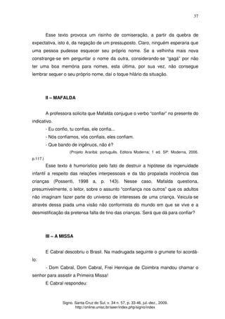 37
Signo. Santa Cruz do Sul, v. 34 n. 57, p. 33-46, jul.-dez., 2009.
http://online.unisc.br/seer/index.php/signo/index
Esse texto provoca um risinho de comiseração, a partir da quebra de
expectativa, isto é, da negação de um pressuposto. Claro, ninguém esperaria que
uma pessoa pudesse esquecer seu próprio nome. Se a velhinha mais nova
constrange-se em perguntar o nome da outra, considerando-se “gagá” por não
ter uma boa memória para nomes, esta última, por sua vez, não consegue
lembrar sequer o seu próprio nome, daí o toque hilário da situação.
II – MAFALDA
A professora solicita que Mafalda conjugue o verbo “confiar” no presente do
indicativo.
- Eu confio, tu confias, ele confia...
- Nós confiamos, vós confiais, eles confiam.
- Que bando de ingênuos, não é?
(Projeto Araribá: português. Editora Moderna; 1 ed. SP: Moderna, 2006.
p.117.)
Esse texto é humorístico pelo fato de destruir a hipótese da ingenuidade
infantil a respeito das relações interpessoais e da tão propalada inocência das
crianças (Possenti, 1998 a, p. 143). Nesse caso, Mafalda questiona,
presumivelmente, o leitor, sobre o assunto “confiança nos outros” que os adultos
não imaginam fazer parte do universo de interesses de uma criança. Veicula-se
através dessa piada uma visão não conformista do mundo em que se vive e a
desmistificação da pretensa falta de tino das crianças. Será que dá para confiar?
III – A MISSA
E Cabral descobriu o Brasil. Na madrugada seguinte o grumete foi acordá-
lo:
- Dom Cabral, Dom Cabral, Frei Henrique de Coimbra mandou chamar o
senhor para assistir a Primeira Missa!
E Cabral respondeu:
 