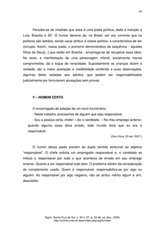 39
Signo. Santa Cruz do Sul, v. 34 n. 57, p. 33-46, jul.-dez., 2009.
http://online.unisc.br/seer/index.php/signo/index
Percebe-se de imediato que essa é uma piada política, dada à menção a
Lula, Brasília e DF. O humor decorre de, no Brasil, ser voz corrente que os
políticos são ladrões, sendo usual atribuir à classe política, a característica de ser
corrupta. Assim, nessa piada, o pronome demonstrativo da sequência - aqueles
filhos de Deus[...] que estão em Brasília - encarrega-se de recuperar essa ideia.
No texto, a manifestação de uma personagem infantil, socialmente menos
comprometida, dá o toque de veracidade. Supostamente as crianças dizem a
verdade, daí a maior aceitação e credibilidade conferida a suas observações,
algumas delas vedadas aos adultos, que podem ser responsabilizados
judicialmente por formularem acusações sem provas.
V – HOMEM CERTO
O encarregado da seleção de um novo funcionário:
- Neste trabalho, precisamos de alguém que seja responsável.
- Sou a pessoa certa, chefe! – diz o candidato. – No meu emprego anterior,
quando alguma coisa dava errado, todo mundo dizia que eu era o
responsável.
(Zero Hora, 03 set. 2007.)
O humor dessa piada provém do duplo sentido atribuível ao adjetivo
“responsável”. O chefe solicita um empregado responsável e, o candidato se
intitula o responsável por tudo o que acontecia de errado em seu emprego
anterior. Quanto a ser responsável tudo bem. O problema advém da consideração
do complemento usado. Quem é responsável, responsabiliza-se por algo ou
alguém. Ao responsável por algo negativo, não se atribui mérito algum e sim,
descrédito.
 