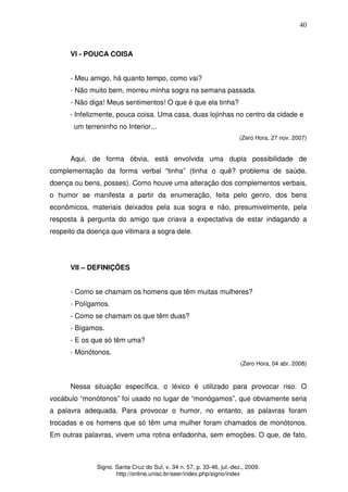 40
Signo. Santa Cruz do Sul, v. 34 n. 57, p. 33-46, jul.-dez., 2009.
http://online.unisc.br/seer/index.php/signo/index
VI - POUCA COISA
- Meu amigo, há quanto tempo, como vai?
- Não muito bem, morreu minha sogra na semana passada.
- Não diga! Meus sentimentos! O que é que ela tinha?
- Infelizmente, pouca coisa. Uma casa, duas lojinhas no centro da cidade e
um terreninho no Interior...
(Zero Hora, 27 nov. 2007)
Aqui, de forma óbvia, está envolvida uma dupla possibilidade de
complementação da forma verbal “tinha” (tinha o quê? problema de saúde,
doença ou bens, posses). Como houve uma alteração dos complementos verbais,
o humor se manifesta a partir da enumeração, feita pelo genro, dos bens
econômicos, materiais deixados pela sua sogra e não, presumivelmente, pela
resposta à pergunta do amigo que criava a expectativa de estar indagando a
respeito da doença que vitimara a sogra dele.
VII – DEFINIÇÕES
- Como se chamam os homens que têm muitas mulheres?
- Polígamos.
- Como se chamam os que têm duas?
- Bígamos.
- E os que só têm uma?
- Monótonos.
(Zero Hora, 04 abr. 2008)
Nessa situação específica, o léxico é utilizado para provocar riso. O
vocábulo “monótonos” foi usado no lugar de “monógamos”, que obviamente seria
a palavra adequada. Para provocar o humor, no entanto, as palavras foram
trocadas e os homens que só têm uma mulher foram chamados de monótonos.
Em outras palavras, vivem uma rotina enfadonha, sem emoções. O que, de fato,
 