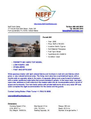 http://www.NeffYachtSales.com
Neff Yacht Sales                                                            Toll-free: 866-440-3836
777 South East 20th Street , Suite 100                                             Tel: 954.530.3348
Fort Lauderdale, FL 33316, United States                                Sales@NeffYachtSales.com



                                             Ferretti 881

                                                  • Year: 2006
                                                  • Price: EUR 2,740,000
                                                  • Location: North, Cyprus
                                                  • Hull Material: Fiberglass
                                                  • Fuel Type: Diesel
                                                  • YachtWorld ID: 2545818
                                                  • Condition: Used


    • FERRETTI 881 HARD TOP MODEL
    • LOW HOURS - 900
    • STABILIZERS
    • FAST AND EFFICIENT

Wide spacious interior with light colored fabrics and furniture in matt elm and fabrics which
gives a very natural luminous area. The living room area has a symmetrical layout, with a
double sofa on opposite sides in the salon. A separate dining room area forward is featured
with a center positioned wide table that accommodates 8 people. In the lower deck, two large
open-view windows on both sides turn the master cabin into an incomparable suite in terms of
space and luminosity. Two twin beds cabins with private bathrooms and a very wide VIP bow
cabin complete the night accommodation for the owner and his guests.

Contact Listing Broker: Peter Turner +1-786-210-8880

pturner@neffyachtsales.com



Dimensions
  Cruising Speed: 27 kn           Max Speed: 31 kn                 Range: 355 nmi
  LOA: 88 ft 7 in                 LWL: 72 ft 6 in                  Beam: 22 ft 4 in
  Dry Weight: 154350 lb           Seating Capacity: 24             Number of single berths: 1
 