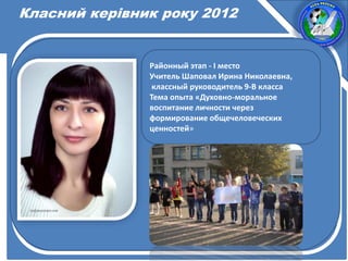 Класний керівник року 2012
Районный этап - І место
Учитель Шаповал Ирина Николаевна,
классный руководитель 9-В класса
Тема опыта «Духовно-моральное
воспитание личности через
формирование общечеловеческих
ценностей»
 