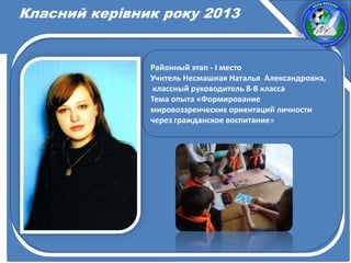 Класний керівник року 2013
Районный этап - І место
Учитель Несмашная Наталья Александровна,
классный руководитель 8-В класса
Тема опыта «Формирование
мировоззренческих ориентаций личности
через гражданское воспитание»
 