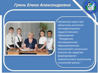 Авторские курсы при
областном институте
последипломного
педагогического
образования
"Внедрение
инновационных
образовательных
технологий в начальных
классах как средство
формирования
компетентного выпускника
начальной школы".
Гринь Елена Александровна
 