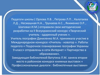 Педагоги школы ( Орлова Л.В. , Петрова Л.П. , Калатаева
Л.Д. , Несмашная Н.А. , Трунаева А.С. , Якименко О.Р. ,
Шаповал И.М.) отправили свои методические
разработки на II Всеукраинский конкурс «Творческий
учитель - одаренный ученик ».
Учитель географии Даниленко М.А. принимала участие в
Международном конкурсе «Учитель - новатор ». Работы
педагога « Поурочное планирование географии Украины
9 класс» отправлены в сети Интернет « Партнерство в
образовании».
Заведующая библиотекой Ватутина Л.М. заняла второе
место в районном конкурсе книжных выставок «
Профессиональные диалоги : библиотечные выставки»
 