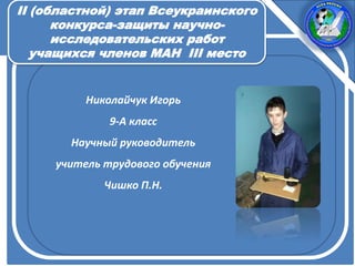 Николайчук Игорь
9-А класс
Научный руководитель
учитель трудового обучения
Чишко П.Н.
ІІ (областной) этап Всеукраинского
конкурса-защиты научно-
исследовательских работ
учащихся членов МАН III место
 