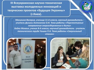 III Всеукраинская научно-техническая
выставка молодежных инноваций и
творческих проектов «Будущее Украины»
(г.Киев).
Манухина Валерия, ученица 11-А класса, научный руководитель -
учитель физики Антоненко О.И. Тема работы «Перспективные
направления энергосбережения в быту»
Бойко Михаил, ученик 8-А класса, научный руководитель - учитель
технического труда Чишко П.Н. Тема работы «Сверлильный
станок»
 