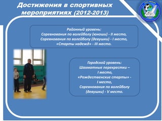 Достижения в спортивных
мероприятиях (2012-2013)
Районный уровень:
Соревнования по волейболу (юноши) - II место,
Соревнования по волейболу (девушки) - I место,
«Старты надежд» - III место.
Городской уровень:
Шахматные перекрестки –
I место,
«Рождественские старты» -
I место,
Соревнования по волейболу
(девушки) - V место.
 