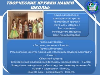 ТВОРЧЕСКИЕ КРУЖКИ НАШЕЙ
ШКОЛЫ:
Иващенко
Валентина
Викторовна
Руководитель
кружка
« Волшебный
крючок»
Кружок декоративно-
прикладного искусства
«Волшебный крючок»
Театр моды «Карден с
Текстильщика»
Руководитель Иващенко
Валентина Викторовна
Районный уровень:
«Восстань, писанка» - II место.
Городской уровень:
Региональный конкурс показа мод «Колекциии моделей Авангард'S"
- II место.
Областной уровень:
Всеукраинский экологический фестиваль «Свежий ветер» - II место,
Конкурс-выставка детских работ по художественному вязанию «От
умения к мастерству» - II место,
«Вместо елки - зимний букет» - II место.
 
