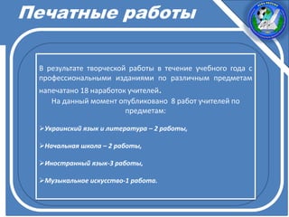 Печатные работы
В результате творческой работы в течение учебного года с
профессиональными изданиями по различным предметам
напечатано 18 наработок учителей.
На данный момент опубликовано 8 работ учителей по
предметам:
Украинский язык и литература – 2 работы,
Начальная школа – 2 работы,
Иностранный язык-3 работы,
Музыкальное искусство-1 работа.
 