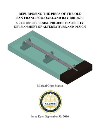 REPURPOSING THE PIERS OF THE OLD
SAN FRANCISCO-OAKLAND BAY BRIDGE:
A REPORT DISCUSSING PROJECT FEASIBILITY,
DEVELOPMENT OF ALTERNATIVES, AND DESIGN
Michael Grant Martin
Issue Date: September 30, 2016
 