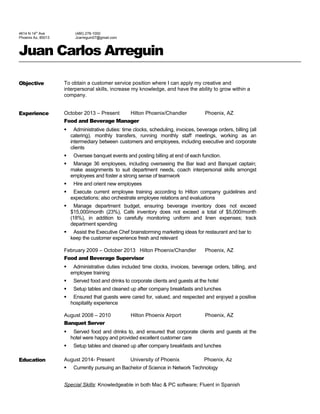 4614 N 14th Ave 
Phoenix Az, 85013 
(480) 278-1000 
Jcarreguin07@gmail.com 
Juan Carlos Arreguin 
Objective To obtain a customer service position where I can apply my creative and 
interpersonal skills, increase my knowledge, and have the ability to grow within a 
company. 
Experience October 2013 – Present Hilton Phoenix/Chandler Phoenix, AZ 
Food and Beverage Manager 
 Administrative duties: time clocks, scheduling, invoices, beverage orders, billing (all 
catering), monthly transfers, running monthly staff meetings, working as an 
intermediary between customers and employees, including executive and corporate 
clients 
 Oversee banquet events and posting billing at end of each function. 
 Manage 36 employees, including overseeing the Bar lead and Banquet captain; 
make assignments to suit department needs, coach interpersonal skills amongst 
employees and foster a strong sense of teamwork 
 Hire and orient new employees 
 Execute current employee training according to Hilton company guidelines and 
expectations; also orchestrate employee relations and evaluations 
 Manage department budget, ensuring beverage inventory does not exceed 
$15,000/month (23%), Café inventory does not exceed a total of $5,000/month 
(18%), in addition to carefully monitoring uniform and linen expenses; track 
department spending 
 Assist the Executive Chef brainstorming marketing ideas for restaurant and bar to 
keep the customer experience fresh and relevant 
February 2009 – October 2013 Hilton Phoenix/Chandler Phoenix, AZ 
Food and Beverage Supervisor 
 Administrative duties included time clocks, invoices, beverage orders, billing, and 
employee training 
 Served food and drinks to corporate clients and guests at the hotel 
 Setup tables and cleaned up after company breakfasts and lunches 
 Ensured that guests were cared for, valued, and respected and enjoyed a positive 
hospitality experience 
August 2008 – 2010 Hilton Phoenix Airport Phoenix, AZ 
Banquet Server 
 Served food and drinks to, and ensured that corporate clients and guests at the 
hotel were happy and provided excellent customer care 
 Setup tables and cleaned up after company breakfasts and lunches 
Education August 2014- Present University of Phoenix Phoenix, Az 
 Currently pursuing an Bachelor of Science in Network Technology 
Special Skills: Knowledgeable in both Mac & PC software; Fluent in Spanish 
 