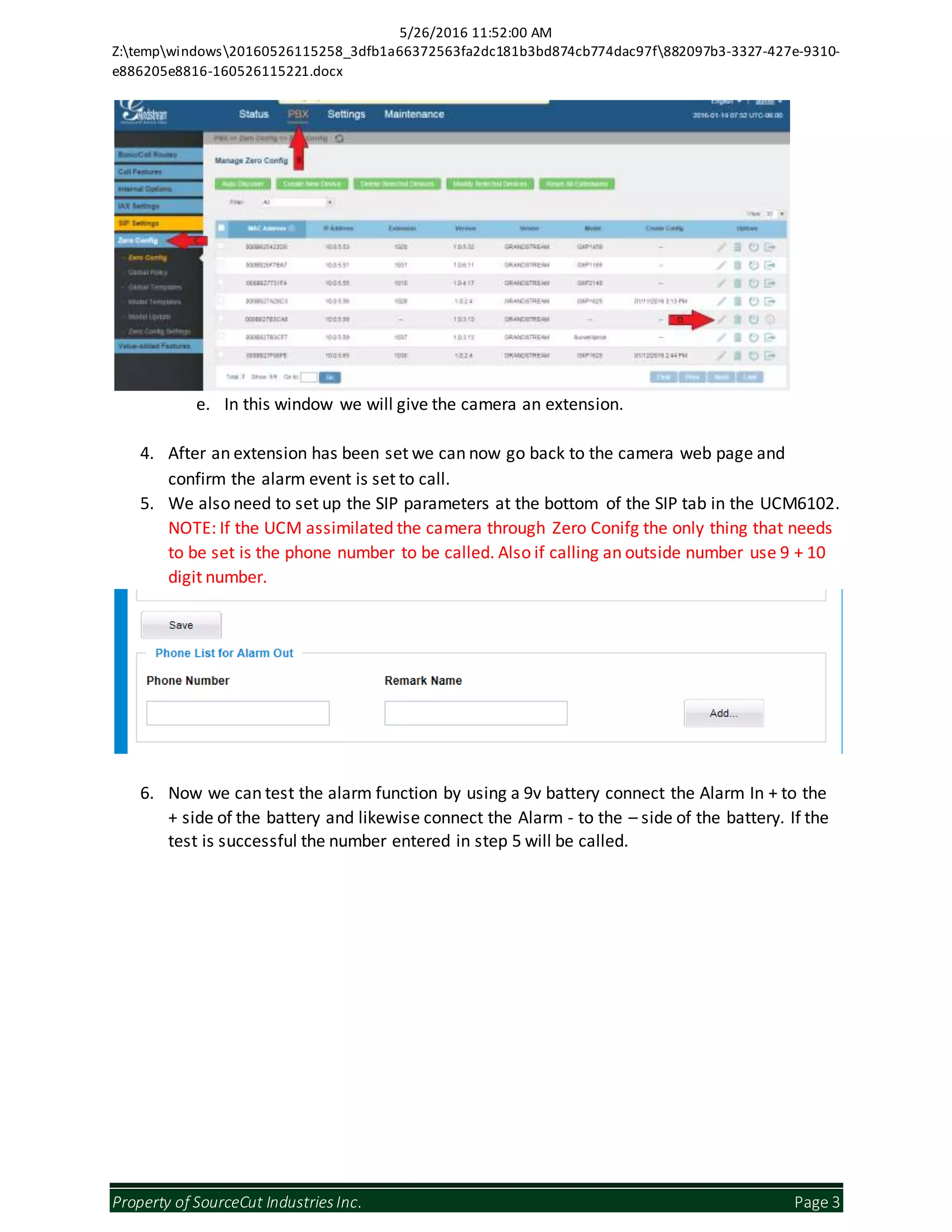 5/26/2016 11:52:00 AM
Z:tempwindows20160526115258_3dfb1a66372563fa2dc181b3bd874cb774dac97f882097b3-3327-427e-9310-
e886205e8816-160526115221.docx
Property of SourceCut IndustriesInc. Page 3
e. In this window we will give the camera an extension.
4. After an extension has been set we can now go back to the camera web page and
confirm the alarm event is set to call.
5. We also need to set up the SIP parameters at the bottom of the SIP tab in the UCM6102.
NOTE: If the UCM assimilated the camera through Zero Conifg the only thing that needs
to be set is the phone number to be called. Also if calling an outside number use 9 + 10
digit number.
6. Now we can test the alarm function by using a 9v battery connect the Alarm In + to the
+ side of the battery and likewise connect the Alarm - to the – side of the battery. If the
test is successful the number entered in step 5 will be called.
 