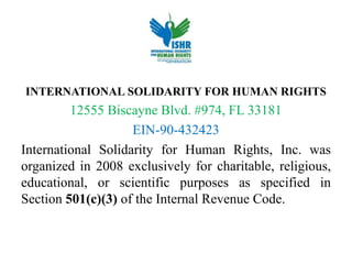 INTERNATIONAL SOLIDARITY FOR HUMAN RIGHTS
12555 Biscayne Blvd. #974, FL 33181
EIN-90-432423
International Solidarity for Human Rights, Inc. was
organized in 2008 exclusively for charitable, religious,
educational, or scientific purposes as specified in
Section 501(c)(3) of the Internal Revenue Code.
 