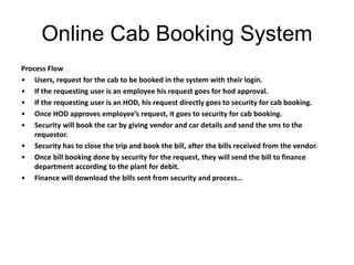 Online Cab Booking System
Process Flow
• Users, request for the cab to be booked in the system with their login.
• If the requesting user is an employee his request goes for hod approval.
• If the requesting user is an HOD, his request directly goes to security for cab booking.
• Once HOD approves employee’s request, it goes to security for cab booking.
• Security will book the car by giving vendor and car details and send the sms to the
requestor.
• Security has to close the trip and book the bill, after the bills received from the vendor.
• Once bill booking done by security for the request, they will send the bill to finance
department according to the plant for debit.
• Finance will download the bills sent from security and process…
 