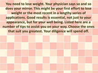 You need to lose weight. Your physician says so and so
 does your mirror. This might be your first effort to lose
     weight or the most recent in a lengthy series of
  applications. Good results is essential, not just to your
  appearance, but for your well being. Listed here are a
number of tips to assist you on your way. Choose the ones
   that suit you greatest. Your diligence will spend off.
 