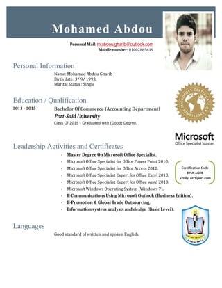 Personal Information
Name: Mohamed Abdou Gharib
Birth date: 3/ 9/ 1993
Marital Status : Single
Education / Qualification
2011 – 2015 Bachelor Of Commerce (
Port-Said University
Class Of 2015 - Graduated with
Leadership Activities and Certificates
· Master Degree On Microsoft Office Specialist
· Microsoft Office Specialist
· Microsoft Office Specialist
· Microsoft Office Specialist Expert
· Microsoft Office Specialist Expert
· Microsoft Windows Operating System
· E-Communications Using Microsoft Outlook
· E-Promotion
· Information system analysis and design
Languages
Good standard of written and spoken English.
Mohamed
Personal Mail
Verify.
Abdou Gharib
93.
Single
Bachelor Of Commerce (Accounting Department)
Said University
Graduated with (Good) Degree.
Certificates
Master Degree On Microsoft Office Specialist.
Microsoft Office Specialist for Of ice Power Point 2010.
Microsoft Office Specialist for Of ice Access 2010.
Microsoft Office Specialist Expert for Of ice Excel 2010.
Microsoft Office Specialist Expert for Of ice word 2010.
Microsoft Windows Operating System (Windows 7).
Communications Using Microsoft Outlook (Business Edition
Promotion & Global Trade Outsourcing.
system analysis and design (Basic Level).
Good standard of written and spoken English.
Mohamed Abdou
Personal Mail: m.abdou.gharib@outlook.com
Mobile number: 01002885619
Certification Code
8YuN-uGH6
Verify. certiport.com
Edition).
 