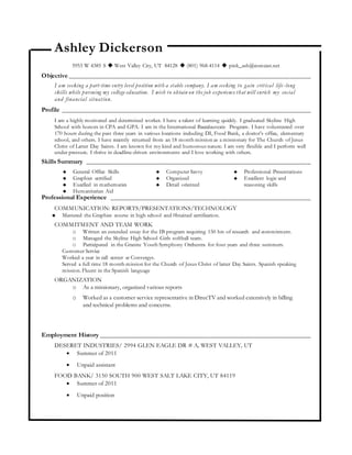 Ashley Dickerson
5953 W 4385 S  West Valley City, UT 84128  (801) 968-4114  pink_ash@comcast.net
Objective ______________________________________________________________________
I am seeking a part-time entry level position with a stable company. I am seeking to gain critical life-long
skills while pursuing my college education. I wish to obtain on the job experience that will enrich my social
and financial situation.
Profile ________________________________________________________________________
I am a highly motivated and determined worker. I have a talent of learning quickly. I graduated Skyline High
School with honors in CPA and GPA. I am in the International Baccalaureate Program. I have volunteered over
170 hours during the past three years in various locations including DI, Food Bank, a doctor’s office, elementary
school, and others. I have recently returned from an 18 month mission as a missionary for The Church of Jesus
Christ of Latter Day Saints. I am known for my kind and humorous nature. I am very flexible and I perform well
under pressure. I thrive in deadline-driven environments and I love working with others.
Skills Summary _________________________________________________________________
 General Office Skills
 Graphics certified
 Excelled in mathematics
 Humanitarian Aid
 Computer Savvy
 Organized
 Detail oriented
 Professional Presentations
 Excellent logic and
reasoning skills
Professional Experience __________________________________________________________
COMMUNICATION: REPORTS/PRESENTATIONS/TECHNOLOGY
 Mastered the Graphics course in high school and 0btained certification.
COMMITMENT AND TEAM WORK
o Written an extended essay for the IB program requiring 150 hrs of research and commitment.
o Managed the Skyline High School Girls softball team.
o Participated in the Granite Youth Symphony Orchestra for four years and three summers.
Customer Service
Worked a year in call center at Convergys.
Served a full time 18 month mission for the Church of Jesus Christ of latter Day Saints. Spanish speaking
mission. Fluent in the Spanish language
ORGANIZATION
o As a missionary, organized various reports
o Worked as a customer service representative in DirecTV and worked extensively in billing
and technical problems and concerns.
Employment History _____________________________________________________________
DESERET INDUSTRIES/ 2994 GLEN EAGLE DR # A, WEST VALLEY, UT
 Summer of 2011
 Unpaid assistant
FOOD BANK/ 3150 SOUTH 900 WEST SALT LAKE CITY, UT 84119
 Summer of 2011
 Unpaid position
 